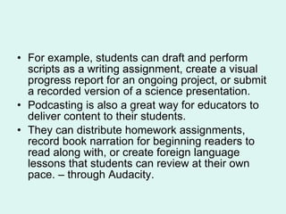 For example, students can draft and perform scripts as a writing assignment, create a visual progress report for an ongoing project, or submit a recorded version of a science presentation.  Podcasting is also a great way for educators to deliver content to their students.  They can distribute homework assignments, record book narration for beginning readers to read along with, or create foreign language lessons that students can review at their own pace. – through Audacity.  