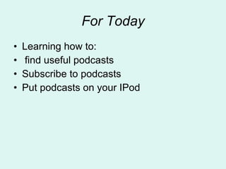 For Today Learning how to: find useful podcasts Subscribe to podcasts Put podcasts on your IPod 