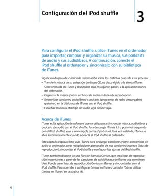 3
12
3 Configuración del iPod shuffle
Para configurar el iPod shuffle, utilice iTunes en el ordenador
para importar, comprar y organizar su música, sus podcasts
de audio y sus audiolibros. A continuación, conecte el
iPod shuffle al ordenador y sincronícelo con su biblioteca
de iTunes.
Siga leyendo para descubrir más información sobre los distintos pasos de este proceso:
Â Transferir música de su colección de discos CD, su disco rígido o la tienda iTunes
Store (incluida en iTunes y disponible solo en algunos países) a la aplicación iTunes
del ordenador.
Â Organizar la música y otros archivos de audio en listas de reproducción.
Â Sincronizar canciones, audiolibros y podcasts (programas de radio descargables
gratuitos) en la biblioteca de iTunes con el iPod shuffle.
Â Escuchar música u otro tipo de audio vaya donde vaya.
Acerca de iTunes
iTunes es la aplicación de software que se utiliza para sincronizar música, audiolibros y
podcasts de audio con el iPod shuffle. Para descargar iTunes 8.1 o posterior (requerida
por el iPod shuffle), vaya a www.apple.com/es/ipod/start. Una vez instalada, iTunes se
abre automáticamente cuando conecta el iPod shuffle al ordenador.
Este capítulo explica cómo usar iTunes para descargar canciones y otros contenidos de
audio al ordenador, crear recopilaciones personales de sus canciones favoritas (listas de
reproducción), sincronizar el iPod shuffle y configurar los ajustes del iPod shuffle.
iTunes también dispone de una función llamada Genius, que crea listas de reproduc-
ción instantáneas a partir de las canciones de su biblioteca de iTunes que combinan
bien. Puede crear listas de reproducción Genius en iTunes y sincronizarlas con el
iPod shuffle. Para aprender a configurar Genius en iTunes, consulte “Cómo utilizar
Genius en iTunes”en la página 18.
 