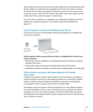 Capítulo 3 Configuración del iPod shuffle 13
iTunes dispone de muchas otras funciones. Puede grabar discos CD para reproductores
de CD estándar (si el ordenador tiene grabadora de CD), escuchar radio por Internet
en tiempo real, ver vídeos y programas de televisión, puntuar las canciones que más
le gusten y muchas cosas más. Para obtener información sobre cómo utilizar estas fun-
ciones, abra iTunes y seleccione Ayuda > Ayuda iTunes.
Si ya tiene iTunes instalado en su ordenador y ha configurado la biblioteca de iTunes,
puede pasar al siguiente apartado, “Cómo añadir música al iPod shuffle”en la
página 19.
Cómo importar música a la biblioteca de iTunes
Para escuchar música en el iPod shuffle, primero debe guardarla en la biblioteca de
iTunes de su ordenador.
Puede importar música y otros archivos de audio a su biblioteca de iTunes de tres
maneras distintas:
Â Adquiriendo música y audiolibros o descargando podcasts de Internet a través de
la tienda iTunes Store.
Â Importando música y otros archivos de audio desde discos CD de audio.
Â Añadiendo los archivos musicales y de audio que ya tenga guardados en el ordenador.
Cómo comprar canciones y descargar podcasts de la tienda
iTunes Store.
Si dispone de conexión a Internet, podrá adquirir canciones, álbumes y audiolibros a
través de la tienda iTunes Store y descargarlos fácilmente en su ordenador. También
puede suscribirse a podcasts, programas radiofónicos gratuitos, y descargárselos.
Los podcasts de vídeo no pueden sincronizarse en el iPod shuffle.
Para adquirir música en Internet a través de la tienda iTunes Store, deberá configurar
una cuenta de Apple en iTunes y, una vez la tenga, buscar las canciones que desee y
comprarlas. Si ya tiene una cuenta de Apple o de America Online (AOL; esta opción
está disponible solo en algunos países), puede utilizarla para entrar en la tienda iTunes
Store y comprar canciones.
 