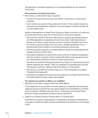 14 Capítulo 3 Configuración del iPod shuffle
Para descargar o suscribirse a podcasts no es necesario disponer de una cuenta de
iTunes Store.
Para conectarse a la tienda iTunes Store:
m Abra iTunes y, a continuación, haga lo siguiente:
Â Si ya tiene una cuenta de iTunes, seleccione Tienda > Conectarse y, a continuación,
conéctese.
Â Si aún no tiene una cuenta de iTunes, seleccione Tienda >“Crear cuenta”y siga las ins-
trucciones de la pantalla para configurar una cuenta Apple o introducir los datos de
su cuenta Apple o AOL.
Realice una búsqueda en la tienda iTunes Store por el álbum, la canción o el artista que
le interesa. Abra iTunes y haga clic en iTunes Store en la lista de la izquierda.
Â Para examinar la tienda iTunes Store, seleccione una categoría (por ejemplo, Música)
en el lado izquierdo de la página de inicio de iTunes Store. Puede seleccionar un
género, ver los discos nuevos, escuchar una de las canciones incluidas y ver la lista
de canciones más escuchadas, entre otras cosas, y también puede hacer clic en
Examinar, bajo“Enlaces rápidos”
, en la ventana principal de iTunes Store.
Â Para buscar podcasts, haga clic en el enlace Podcasts situado en el lado izquierdo de
la página de inicio de iTunes Store.
Â Para realizar búsquedas en la tienda iTunes Store, escriba en el campo de búsqueda el
título de un álbum o canción, o bien el nombre del artista o autor que desea encon-
trar. Pulse Retorno o seleccione un ítem en la lista que aparecerá.
Â Para afinar los resultados de búsqueda, seleccione un ítem en el menú local de la parte
superior izquierda (por omisión,“Todos los resultados”). Por ejemplo, para restringir
la búsqueda a canciones y álbumes, seleccione Música en el menú local.
Â Para buscar una combinación de ítems, haga clic en “Iniciar búsqueda”en la página
“Resultados de la búsqueda”
.
Â Para regresar a la página de inicio de iTunes Store, haga clic en el botón Inicio de la línea
de estado situada en la parte superior de la página.
Para adquirir una canción, un álbum o un audiolibro:
1 Seleccione iTunes Store y busque el ítem que desee adquirir.
Si hace doble clic en una canción u otro ítem, podrá oír un fragmento del mismo para
asegurarse de que se trata del ítem que desea adquirir. (Si la velocidad de su conexión
de red es inferior a 128 kbps, seleccione iTunes > Preferencias y, en el panel Tienda,
seleccione“Cargar presentación completa antes de reproducir”
.)
2 Haga clic en“Comprar canción”
,“Comprar álbum”o“Comprar libro”
.
El elemento en cuestión se descargará en su ordenador y el importe correspondiente
se cargará a la tarjeta de crédito que haya especificado en los datos de su cuenta Apple
o AOL.
 