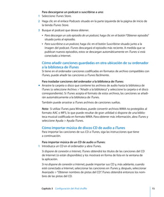 Capítulo 3 Configuración del iPod shuffle 15
Para descargarse un podcast o suscribirse a uno:
1 Seleccione iTunes Store.
2 Haga clic en el enlace Podcasts situado en la parte izquierda de la página de inicio de
la tienda iTunes Store.
3 Busque el podcast que desea obtener.
Â Para descargar un solo episodio de un podcast, haga clic en el botón“Obtener episodio”
situado junto al episodio.
Â Para suscribirse a un podcast, haga clic en el botón Suscribirse situado junto a la
imagen del podcast. iTunes descargará el episodio más reciente. A medida que se
publican nuevos episodios, estos se descargan automáticamente en iTunes si está
conectado a Internet.
Cómo añadir canciones guardadas en otra ubicación de su ordenador
a la biblioteca de iTunes
Si tiene en el ordenador canciones codificadas en formatos de archivo compatibles con
iTunes, puede añadir las canciones a iTunes fácilmente.
Para trasladar canciones del ordenador a la biblioteca de iTunes:
m Arrastre la carpeta o disco que contiene los archivos de audio hasta la biblioteca de
iTunes (o seleccione Archivo >“Añadir a la biblioteca”y seleccione la carpeta o el disco
correspondiente). Si iTunes acepta el formato de estos archivos, las canciones se añadi-
rán automáticamente a la biblioteca de iTunes.
También puede arrastrar a iTunes archivos de canciones sueltas.
Nota: Si utiliza iTunes para Windows, puede convertir archivos WMA no protegidos al
formato AAC o MP3, lo que puede resultar de gran utilidad si dispone de una biblio-
teca musical codificada en formato WMA. Para obtener más información, abra iTunes y
seleccione Ayuda > Ayuda iTunes.
Cómo importar música de discos CD de audio a iTunes
Para importar las canciones de sus CD a iTunes, siga las instrucciones que tiene
a continuación.
Para importar música de un CD de audio a iTunes:
1 Introduzca un CD en el ordenador y abra iTunes.
Si dispone de conexión a Internet, iTunes obtendrá los títulos de las canciones del CD
de Internet (si están disponibles) y los mostrará en forma de lista en la ventana de
la aplicación.
Si no dispone de conexión a Internet, puede importar sus CD y, más adelante, cuando
esté conectado a Internet, seleccionar las canciones en iTunes y, después, seleccionar
Avanzado >“Obtener nombres de pistas del CD”
. iTunes obtendrá entonces los nom-
bres de las pistas del CD.
 