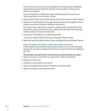 16 Capítulo 3 Configuración del iPod shuffle
Si los nombres de las pistas del CD no están disponibles en Internet, puede introducirlos
manualmente. Consulte el apartado siguiente, “Cómo introducir los títulos y otros
datos de las canciones”
.
Una vez introducida esta información, podrá realizar búsquedas de canciones por
título, artista, álbum u otros criterios en iTunes.
2 Haga clic para eliminar las marcas de selección de las canciones que no desee importar.
3 Haga clic en el botón Importar. El recuadro de la parte superior de la página de iTunes
muestra cuánto tiempo tardará en importarse cada canción.
Por omisión, iTunes reproduce las canciones a medida que las va importando. Si está
importando un gran número de canciones, puede convenirle interrumpir la reproduc-
ción para acelerar el proceso de importación.
4 Para expulsar el CD, haga clic en el botón Expulsar (C).
Los CD no se pueden expulsar hasta que la importación haya concluido.
5 Repita estos pasos con todos los discos CD que contengan canciones que desee importar.
Cómo introducir los títulos y otros datos de las canciones
Puede introducir manualmente los títulos de las canciones así como otra información
(por ejemplo, comentarios) relativa a las canciones o a otros elementos en la biblioteca
de iTunes.
Para introducir manualmente los nombres de las canciones del CD y otros datos:
1 Seleccione la primera canción del CD y elija Archivo > Obtener información.
2 Haga clic en Información.
3 Introduzca los datos relativos a la canción.
4 Haga clic en Siguiente para introducir los datos de la siguiente pista.
5 Haga clic en Aceptar cuando haya terminado.
 