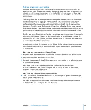 Capítulo 3 Configuración del iPod shuffle 17
Cómo organizar su música
iTunes le permite organizar sus canciones y otros ítems en listas, llamadas listas de
reproducción, de la forma que quiera. Por ejemplo, puede crear listas de reproducción
con canciones que le gusta escuchar en el gimnasio, o con temas para un momento
determinado.
También puede crear listas de reproducción inteligentes que se actualizarán automática-
mente en función de las reglas que defina. Al añadir a iTunes canciones que cumplan
dichas reglas, dichas canciones se añaden automáticamente a la lista de reproducción
inteligente.También puede elegir una canción y utilizar la función Genius para crear una
lista de reproducción (consulte el apartado siguiente para obtener más información). No es
posible crear una lista de reproducción en el iPod shuffle si está desconectado de iTunes.
Puede crear tantas listas de reproducción como desee, usando cualquiera de las cancio-
nes de su biblioteca de iTunes. Los cambios realizados en cualquiera de sus listas de
reproducción en iTunes, como la adición o la eliminación de canciones, no cambiarán
el contenido de la biblioteca de iTunes.
Cuando escuche listas de reproducción en el iPod shuffle, todas las que estén creadas
en iTunes se comportarán de la misma manera. Puede seleccionarlas por nombre en
el iPod shuffle.
Para crear una lista de reproducción en iTunes:
1 Haga clic en el botón Añadir (∂) o seleccione Archivo > Nueva lista de reproducción.
2 Asigne un nombre a la lista de reproducción.
3 Haga clic en Música en la lista Biblioteca y arrastre una canción u otro elemento hasta
la lista de reproducción.
Para seleccionar varias canciones, mantenga pulsada la tecla Mayúsculas o
Comando (x) en un Mac, o la tecla Mayúsculas o Control en un PC con Windows,
mientras hace clic en las canciones.
Para crear una lista de reproducción inteligente:
m Seleccione Archivo >“Nueva lista de reproducción inteligente”y defina las reglas que
desee aplicar para crear la lista.
Las listas de reproducción inteligentes creadas en iTunes pueden sincronizarse con
el iPod shuffle, como cualquier otra lista de iTunes.
 