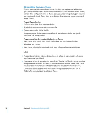 18 Capítulo 3 Configuración del iPod shuffle
Cómo utilizar Genius en iTunes
Genius crea automáticamente listas de reproducción con canciones de la biblioteca
que combinan entre sí. Para reproducir listas de reproducción Genius en el iPod shuffle,
primero debe configurar Genius en iTunes. Genius es un servicio gratuito, pero requiere
una cuenta en la tienda iTunes Store (si no dispone de una cuenta, puede crear una al
activar Genius).
Para configurar Genius:
1 En iTunes, seleccione Store > Activar Genius.
2 Siga las instrucciones que aparecen en pantalla.
3 Conecte y sincronice el iPod shuffle.
Ahora puede usar Genius para crear una lista de reproducción Genius que puede
sincronizar con el iPod shuffle.
Para crear una lista de reproducción Genius en iTunes:
1 Haga clic en Música en la lista Librería o seleccione una lista de reproducción.
2 Seleccione una canción.
3 Haga clic en el botón Genius situado en la parte inferior de la ventana de iTunes.
4 Para cambiar el número máximo de canciones de la lista de reproducción, seleccione
un número en el menú local.
5 Para guardar la lista de reproducción, haga clic en“Guardar lista”
. Puede cambiar una lista
de reproducción guardada añadiendo o eliminando ítems.También puede hacer clic en
Actualizar para crear una nueva lista de reproducción basada en la misma canción.
Las listas de reproducción Genius creadas en iTunes pueden sincronizarse con el
iPod shuffle, como cualquier otra lista de iTunes.
 