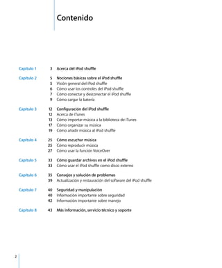 2
1 Contenido
Capítulo 1 3 Acerca del iPod shuffle
Capítulo 2 5 Nociones básicas sobre el iPod shuffle
5 Visión general del iPod shuffle
6 Cómo usar los controles del iPod shuffle
7 Cómo conectar y desconectar el iPod shuffle
9 Cómo cargar la batería
Capítulo 3 12 Configuración del iPod shuffle
12 Acerca de iTunes
13 Cómo importar música a la biblioteca de iTunes
17 Cómo organizar su música
19 Cómo añadir música al iPod shuffle
Capítulo 4 25 Cómo escuchar música
25 Cómo reproducir música
27 Cómo usar la función VoiceOver
Capítulo 5 33 Cómo guardar archivos en el iPod shuffle
33 Cómo usar el iPod shuffle como disco externo
Capítulo 6 35 Consejos y solución de problemas
39 Actualización y restauración del software del iPod shuffle
Capítulo 7 40 Seguridad y manipulación
40 Información importante sobre seguridad
42 Información importante sobre manejo
Capítulo 8 43 Más información, servicio técnico y soporte
 