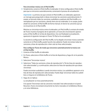 20 Capítulo 3 Configuración del iPod shuffle
Para sincronizar música con el iPod shuffle:
m Simplemente, conecte el iPod shuffle al ordenador. Si tiene configurado el iPod shuffle
para que se sincronice automáticamente, comenzará el proceso de actualización.
Importante: La primera vez que conecte el iPod shuffle a un ordenador, aparecerá
un mensaje para preguntarle si desea sincronizar las canciones automáticamente. Si
acepta, se borrarán todas las canciones, audiolibros y podcasts del iPod shuffle y se
reemplazarán por las canciones y demás ítems de ese ordenador. Si no acepta, podrá
añadir las canciones al iPod shuffle de forma manual, sin borrar las canciones que ya
se encuentran en el iPod shuffle.
Mientras se sincroniza música entre el ordenador y el iPod shuffle, la ventana de estado
de iTunes muestra el progreso de la operación y el icono de sincronización aparece
junto al iPod shuffle en la lista de dispositivos. Una vez finalizada la actualización,
aparecerá el siguiente mensaje en iTunes:“El iPod se ha actualizado”
.
Si, durante la configuración del iPod shuffle, no ha elegido sincronizar música automáti-
camente en el iPod shuffle, puede hacerlo más adelante. Puede sincronizar todas las
canciones y listas de reproducción o bien solo las listas seleccionadas.
Para configurar iTunes de modo que sincronice automáticamente la música con
el iPod shuffle:
1 Conecte el iPod shuffle al ordenador.
2 En iTunes, seleccione el iPod shuffle en la lista de dispositivos y haga clic en la pestaña
Música.
3 Seleccione“Sincronizar música”
.
4 Seleccione“Todas las canciones y listas de reproducción”o“De las listas de reproduc-
ción seleccionadas”y, a continuación, seleccione las listas de reproducción que desee
sincronizar.
Puede sincronizar audiolibros cuando sincronice música. Los audiolibros aparecen en la
lista de listas de reproducción seleccionadas. Puede elegir sincronizar todos los audioli-
bros o ninguno en la biblioteca de iTunes.
5 Haga clic en Aplicar.
La actualización se inicia automáticamente.
Si la opción“Sincronizar solo las canciones marcadas”está seleccionada en el panel
Resumen, iTunes sincronizará únicamente los ítems marcados en la biblioteca Música
y en otras bibliotecas.
 