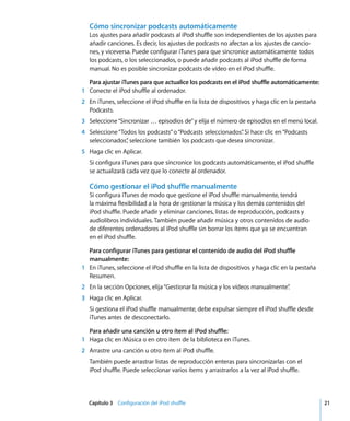 Capítulo 3 Configuración del iPod shuffle 21
Cómo sincronizar podcasts automáticamente
Los ajustes para añadir podcasts al iPod shuffle son independientes de los ajustes para
añadir canciones. Es decir, los ajustes de podcasts no afectan a los ajustes de cancio-
nes, y viceversa. Puede configurar iTunes para que sincronice automáticamente todos
los podcasts, o los seleccionados, o puede añadir podcasts al iPod shuffle de forma
manual. No es posible sincronizar podcasts de vídeo en el iPod shuffle.
Para ajustar iTunes para que actualice los podcasts en el iPod shuffle automáticamente:
1 Conecte el iPod shuffle al ordenador.
2 En iTunes, seleccione el iPod shuffle en la lista de dispositivos y haga clic en la pestaña
Podcasts.
3 Seleccione“Sincronizar … episodios de”y elija el número de episodios en el menú local.
4 Seleccione“Todos los podcasts”o“Podcasts seleccionados”
. Si hace clic en“Podcasts
seleccionados”
, seleccione también los podcasts que desea sincronizar.
5 Haga clic en Aplicar.
Si configura iTunes para que sincronice los podcasts automáticamente, el iPod shuffle
se actualizará cada vez que lo conecte al ordenador.
Cómo gestionar el iPod shuffle manualmente
Si configura iTunes de modo que gestione el iPod shuffle manualmente, tendrá
la máxima flexibilidad a la hora de gestionar la música y los demás contenidos del
iPod shuffle. Puede añadir y eliminar canciones, listas de reproducción, podcasts y
audiolibros individuales. También puede añadir música y otros contenidos de audio
de diferentes ordenadores al iPod shuffle sin borrar los ítems que ya se encuentran
en el iPod shuffle.
Para configurar iTunes para gestionar el contenido de audio del iPod shuffle
manualmente:
1 En iTunes, seleccione el iPod shuffle en la lista de dispositivos y haga clic en la pestaña
Resumen.
2 En la sección Opciones, elija“Gestionar la música y los vídeos manualmente”
.
3 Haga clic en Aplicar.
Si gestiona el iPod shuffle manualmente, debe expulsar siempre el iPod shuffle desde
iTunes antes de desconectarlo.
Para añadir una canción u otro ítem al iPod shuffle:
1 Haga clic en Música o en otro ítem de la biblioteca en iTunes.
2 Arrastre una canción u otro ítem al iPod shuffle.
También puede arrastrar listas de reproducción enteras para sincronizarlas con el
iPod shuffle. Puede seleccionar varios ítems y arrastrarlos a la vez al iPod shuffle.
 