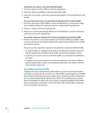 22 Capítulo 3 Configuración del iPod shuffle
Para borrar una canción u otro ítem del iPod shuffle:
1 En iTunes, seleccione iPod shuffle en la lista de dispositivos.
2 Seleccione Música, Audiolibros o Podcasts bajo iPod shuffle.
3 Seleccione una canción u otro ítem y pulse la tecla Suprimir o la tecla de Retroceso del
teclado.
Para usar iTunes para crear una nueva lista de reproducción en el iPod shuffle:
1 En iTunes, seleccione el iPod shuffle en la lista de dispositivos y, a continuación, haga
clic en el botón Añadir (∂) o seleccione Archivo > Nueva lista de reproducción.
2 Asigne un nombre a la lista de reproducción.
3 Haga clic en un ítem (por ejemplo, Música) en la lista Biblioteca y arrastre canciones u
otros ítems a la lista de reproducción.
Para añadir o eliminar canciones de una lista de reproducción del iPod shuffle:
m Arrastre una canción a una lista de reproducción del iPod shuffle para añadirla. Selec-
cione una canción de una lista de reproducción y pulse la tecla Suprimir de su teclado
para borrar la canción.
Tenga en cuenta lo siguiente si gestiona manualmente el contenido del iPod shuffle:
Â Si realiza cambios en cualquiera de las listas de reproducción, recuerde arrastrar la
lista de reproducción cambiada al iPod shuffle cuando esté conectado a iTunes.
Â Si elimina una canción u otro ítem del iPod shuffle, no se eliminará de la biblioteca
de iTunes.
Â Si configura iTunes para gestionar la música manualmente y más tarde cambia de
opinión, puede volver a activar la sincronización automática. Para obtener informa-
ción, consulte la página 20.
Autorrelleno del iPod shuffle
Si gestiona la música manualmente, puede indicar que iTunes sincronice de manera
automática una selección de canciones en el iPod shuffle cuando haga clic en el botón
Autorrelleno. Puede seleccionar que el origen de las canciones sea toda la biblioteca o
bien una determinada lista de reproducción y definir otras opciones para el autorre-
lleno. El autorrelleno le ofrece más control sobre el contenido añadido al iPod shuffle
que la sincronización automática, y le permite llenar todo el iPod shuffle cuando ges-
tiona el contenido manualmente.
 