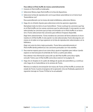 Capítulo 3 Configuración del iPod shuffle 23
Para rellenar el iPod shuffle de música automáticamente:
1 Conecte el iPod shuffle al ordenador.
2 Seleccione Música, bajo iPod shuffle en la lista de dispositivos.
3 Seleccione la lista de reproducción con la que desee autorrellenar en el menú local
“Autorrellenar con”
.
Para autorrellenarlo con la música de toda la biblioteca, seleccione Música.
4 Haga clic en el botón Ajustes para seleccionar entre las opciones siguientes:
Reemplazar todos los ítems al usar Autorrellenar: iTunes sustituye las canciones que hay
en el iPod shuffle con las nuevas canciones que ha seleccionado. Si esta opción no está
seleccionada, las canciones que ya haya sincronizado con el iPod shuffle no se borra-
rán e iTunes seleccionará más canciones para rellenar el espacio disponible.
Elegir ítems aleatoriamente: iTunes reordena las canciones de forma aleatoria al sincro-
nizarlas en el iPod shuffle. Si esta opción no está seleccionada, iTunes descarga las can-
ciones en el orden en el que aparecen en la lista de reproducción seleccionada o en la
biblioteca.
Elegir más veces los ítems mejor puntuados: iTunes llena automáticamente el
iPod shuffle dando preferencia a las canciones puntuadas con más estrellas.
5 Para reservar espacio para el uso como disco, ajuste el regulador para indicar cúando
espacio se reservará para el contenido de iTunes y cuánto para datos.
Para obtener más información acerca del uso del iPod shuffle como disco rígido,
consulte “Cómo usar el iPod shuffle como disco externo”en la página 33.
6 Haga clic en Aceptar en el cuadro de diálogo de ajustes de autorrelleno y, a continua-
ción, haga clic en Autorrellenar en la ventana de iTunes.
Mientras se realiza la sincronización de música de iTunes al iPod shuffle, la ventana de
estado de iTunes muestra el progreso de la operación. Una vez finalizada, aparecerá el
siguiente mensaje en iTunes:“El iPod se ha actualizado”
.
 