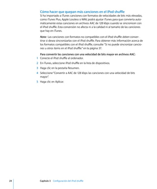 24 Capítulo 3 Configuración del iPod shuffle
Cómo hacer que quepan más canciones en el iPod shuffle
Si ha importado a iTunes canciones con formatos de velocidades de bits más elevadas,
como iTunes Plus, Apple Lossless o WAV, podrá ajustar iTunes para que convierta auto-
máticamente estas canciones en archivos AAC de 128 kbps cuando se sincronicen con
el iPod shuffle. Esta conversión no afecta ni a la calidad ni al tamaño de las canciones
que hay en iTunes.
Nota: Las canciones con formatos no compatibles con el iPod shuffle deben conver-
tirse si desea sincronizarlas con el iPod shuffle. Para obtener más información acerca de
los formatos compatibles con el iPod shuffle, consulte “Si no puede sincronizar cancio-
nes u otros ítems en el iPod shuffle:”en la página 37.
Para convertir las canciones con una velocidad de bits mayor en archivos AAC:
1 Conecte el iPod shuffle al ordenador.
2 En iTunes, seleccione iPod shuffle en la lista de dispositivos.
3 Haga clic en la pestaña Resumen.
4 Seleccione“Convertir a AAC de 128 kbps las canciones con una velocidad de bits
mayor”
.
5 Haga clic en Aplicar.
 