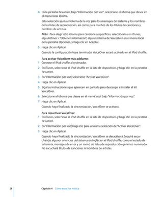 28 Capítulo 4 Cómo escuchar música
4 En la pestaña Resumen, bajo“Información por voz”, seleccione el idioma que desee en
el menú local Idioma.
Esta selección ajusta el idioma de la voz para los mensajes del sistema y los nombres
de las listas de reproducción, así como para muchos de los títulos de canciones y
nombres de artistas.
Nota: Para elegir otro idioma para canciones específicas, selecciónelas en iTunes,
elija Archivo >“Obtener información”
, elija un idioma de VoiceOver en el menú local
de la pestaña Opciones, y haga clic en Aceptar.
5 Haga clic en Aplicar.
Cuando la configuración haya terminado, VoiceOver estará activado en el iPod shuffle.
Para activar VoiceOver más adelante:
1 Conecte el iPod shuffle al ordenador.
2 En iTunes, seleccione el iPod shuffle en la lista de dispositivos y haga clic en la pestaña
Resumen.
3 En“Información por voz”
, seleccione“Activar VoiceOver”
.
4 Haga clic en Aplicar.
5 Siga las instrucciones que aparecen en pantalla para descargar e instalar el kit
VoiceOver.
6 Seleccione el idioma que desee en el menú local bajo“Información por voz”
.
7 Haga clic en Aplicar.
Cuando haya finalizado la sincronización, VoiceOver se activará.
Para desactivar VoiceOver:
1 En iTunes, seleccione el iPod shuffle en la lista de dispositivos y haga clic en la pestaña
Resumen.
2 En“Información por voz”
, haga clic para anular la selección de“Activar VoiceOver”
.
3 Haga clic en Aplicar.
Cuando haya finalizado la sincronización, VoiceOver se desactivará. Seguirá escu-
chando algunos anuncios del sistema en inglés en el iPod shuffle, como el estado de
la batería, mensajes de error y un menú de listas de reproducción genérico numerado.
No escuchará títulos de canciones ni nombres de artistas.
 