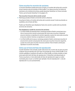 Capítulo 4 Cómo escuchar música 29
Cómo escuchar los anuncios de canciones
La función VoiceOver puede pronunciar el título y el nombre del artista de la canción
actual mientras está escuchando el iPod shuffle. Si no desea escuchar los títulos de
canciones y los nombres de artistas, puede desactivar VoiceOver en iTunes (consulte
“Cómo usar la función VoiceOver”en la página 27).
Para escuchar el anuncio de la canción actual:
m Mantenga pulsado el botón central del control a distancia.
Escuchará el título y el nombre del artista de la canción actual. Si está escuchando un
audiolibro, oirá el título del libro.
Puede usar VoiceOver para desplazarse hasta otra canción cuando esté escuchando
anuncios de canciones.
Para desplazarse usando los anuncios de canciones:
Â Si el iPod shuffle está reproduciendo, mantenga pulsado el botón central para escu-
char el anuncio de la canción actual; pulse dos veces para escuchar el siguiente
anuncio mientras se reproduce la canción siguiente, y pulse tres veces para escuchar
el anuncio anterior mientras se reproduce la canción anterior.
Â Si el iPod shuffle está en pausa, mantenga pulsado el botón central para escuchar el
anuncio de la canción actual; pulse dos veces para escuchar el anuncio siguiente,
y pulse tres veces para escuchar el anuncio anterior. Pulse el botón central para
reproducir la canción anunciada.
Cómo usar el menú de listas de reproducción
Cuando VoiceOver está activado, puede seleccionar de un menú de voz para escuchar
cualquier lista de reproducción que haya sincronizado de iTunes al iPod shuffle. Si sin-
croniza audiolibros y podcasts de audio en el iPod shuffle, sus títulos también se leen
como parte del menú de listas de reproducción. Si VoiceOver está desactivado en
iTunes, escuchará un menú abreviado de listas de reproducción según un orden
numerado, pero no por su nombre (por ejemplo,“Lista de reproducción 1, Lista de
reproducción 2”
, y así sucesivamente).
 