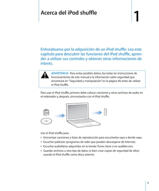 1
3
1 Acerca del iPod shuffle
Enhorabuena por la adquisición de un iPod shuffle. Lea este
capítulo para descubrir las funciones del iPod shuffle, apren-
der a utilizar sus controles y obtener otras informaciones de
interés.
Para usar el iPod shuffle, primero debe colocar canciones y otros archivos de audio en
el ordenador y, después, sincronizarlos con el iPod shuffle.
Use el iPod shuffle para:
Â Sincronizar canciones y listas de reproducción para escucharlas vaya a donde vaya.
Â Escuchar podcasts (programas de radio que pueden descargarse de Internet).
Â Escuchar audiolibros adquiridos en la tienda iTunes Store o en audible.com.
Â Guardar archivos u otro tipo de datos (o bien crear copias de seguridad de ellos)
usando el iPod shuffle como disco externo.
± ADVERTENCIA: Para evitar posibles daños, lea todas las instrucciones de
funcionamiento de este manual y la información sobre seguridad que
encontrará en “Seguridad y manipulación” en la página 40 antes de utilizar
el iPod shuffle.
 