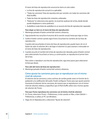 30 Capítulo 4 Cómo escuchar música
El menú de listas de reproducción anuncia los ítems en este orden:
Â La lista de reproducción actual (si es aplicable)
Â “Todas las canciones”(lista de reproducción por omisión con todas las canciones del
iPod shuffle)
Â Todas las listas de reproducción restantes, ordenadas
Â “Podcasts”(si selecciona esta opción, irá al primer podcast de la lista, desde donde
puede desplazarse a otros podcasts)
Â Audiolibros (cada título de audiolibro es un anuncio de lista de reproducción separado)
Para elegir un ítem en el menú de listas de reproducción:
1 Mantenga pulsado el botón central del control a distancia.
2 Siga pulsando tras escuchar el anuncio de la canción actual, hasta que oiga un tono.
3 Suelte el botón central cuando oiga el tono. Escuchará los nombres de las listas de
reproducción.
Cuando esté escuchando el menú de listas de reproducción, puede hacer clic en el
botón de subir el volumen (∂) o de bajar el volumen (D) para avanzar o retroceder en
el menú de listas de reproducción.
4 Cuando escuche el nombre de la lista de reproducción deseada, pulse el botón central
para seleccionarla. Escuchará un tono y, a continuación, se reproducirá el primer ítem
de la lista.
Para volver a reproducir una lista de reproducción, siga estos pasos para seleccionar
la lista que desee.
Para salir del menú de listas de reproducción:
m Mantenga pulsado el botón central del control a distancia.
Cómo ajustar las canciones para que se reproduzcan con el mismo
nivel de volumen
El volumen de las canciones y otros archivos de sonido puede variar en función de la
grabación y la codificación del audio. Puede configurar iTunes para que ajuste automá-
ticamente el volumen de las canciones, de manera que se reproduzcan con el mismo
nivel de volumen relativo, y especificar que el iPod shuffle utilice esos mismos ajustes
de volumen de iTunes.
Para que iTunes reproduzca las canciones con el mismo nivel de volumen:
1 En iTunes, seleccione iTunes > Preferencias, si está usando un Mac, o bien Edición >
Preferencias, si utiliza un PC con Windows.
2 Haga clic en Reproducción y seleccione “Ajuste de volumen”
.
 