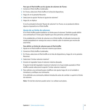 Capítulo 4 Cómo escuchar música 31
Para que el iPod shuffle use los ajustes de volumen de iTunes:
1 Conecte el iPod shuffle al ordenador.
2 En iTunes, seleccione iPod shuffle en la lista de dispositivos.
3 Haga clic en la pestaña Resumen.
4 Seleccione la opción“Activar el ajuste de volumen”
.
5 Haga clic en Aplicar.
Si no ha activado la función“Ajuste de volumen”en iTunes, no se producirá efecto
alguno al ajustarlo en el iPod shuffle.
Ajuste de un límite de volumen
En el iPod shuffle puede establecer un límite para el volumen. También puede definir
una contraseña en iTunes para impedir que otras personas cambien este ajuste.
Si ha establecido un límite de volumen en el iPod shuffle, el indicador luminoso de
estado parpadeará en naranja tres veces si intenta subir el volumen por encima de
este límite.
Para definir un límite de volumen para el iPod shuffle:
1 Ajuste en el iPod shuffle el volumen máximo que desee.
2 Conecte el iPod shuffle al ordenador.
3 En iTunes, seleccione el iPod shuffle en la lista de dispositivos y haga clic en la pestaña
Resumen.
4 Seleccione“Limitar volumen máximo”
.
5 Arrastre el regulador hasta el volumen máximo deseado.
El ajuste inicial del regulador muestra el volumen en el que estaba ajustado el iPod
shuffle cuando seleccionó la opción“Limitar volumen máximo”
.
6 Para solicitar una contraseña para modificar este ajuste, haga clic en el candado e
introduzca y verifique una contraseña.
Si ha definido una contraseña, deberá introducirla antes de cambiar o suprimir el límite
de volumen.
Nota: El nivel de volumen puede variar si se utilizan auriculares.
 