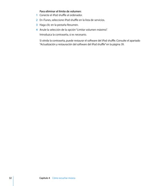 32 Capítulo 4 Cómo escuchar música
Para eliminar el límite de volumen:
1 Conecte el iPod shuffle al ordenador.
2 En iTunes, seleccione iPod shuffle en la lista de servicios.
3 Haga clic en la pestaña Resumen.
4 Anule la selección de la opción“Limitar volumen máximo”
.
Introduzca la contraseña, si es necesario.
Si olvida la contraseña, puede restaurar el software del iPod shuffle. Consulte el apartado
“Actualización y restauración del software del iPod shuffle”en la página 39.
 