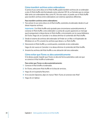 34 Capítulo 5 Cómo guardar archivos en el iPod shuffle
Cómo transferir archivos entre ordenadores
Si activa el uso como disco en el iPod shuffle, podrá transferir archivos de un ordenador
a otro. El iPod shuffle está formateado como volumen FAT-32, un formato que es compa-
tible tanto con ordenadores Mac como PC. Por esta razón, se puede usar el iPod shuffle
para transferir archivos entre ordenadores con sistemas operativos diferentes.
Para transferir archivos entre ordenadores:
1 Tras activar el uso como disco en el iPod shuffle, conéctelo al ordenador desde el cual
desee importar archivos.
Importante: Si el iPod shuffle está ajustado para sincronizarse automáticamente, al
conectar el iPod shuffle a otro ordenador o cuenta de usuario aparecerá un mensaje
que le preguntará si desea borrar el iPod shuffle y sincronizarlo con la nueva biblioteca
de iTunes. Haga clic en Cancelar si no desea eliminar el contenido del iPod shuffle.
2 Desde el sistema de archivos del ordenador (el Finder en un Mac o el Explorador de
Windows en un PC), arrastre los archivos que desee a su iPod shuffle.
3 Desconecte el iPod shuffle y, a continuación, conéctelo al otro ordenador.
Haga clic de nuevo en Cancelar si no desea eliminar el contenido del iPod shuffle.
4 Arrastre los archivos del iPod shuffle a una ubicación del otro ordenador.
Cómo evitar que iTunes se abra automáticamente
Si lo desea, puede impedir que iTunes se abra de forma automática cada vez que
se conecte el iPod shuffle al ordenador.
Para evitar que iTunes se abra automáticamente:
1 Conecte el iPod shuffle al ordenador.
2 En iTunes, seleccione iPod shuffle en la lista de servicios.
3 Haga clic en la pestaña Resumen.
4 En la sección Opciones, deje sin marcar“Abrir iTunes al conectar este iPod”
.
5 Haga clic en Aplicar.
 