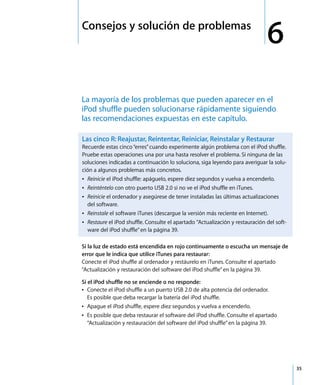 6
35
6 Consejos y solución de problemas
La mayoría de los problemas que pueden aparecer en el
iPod shuffle pueden solucionarse rápidamente siguiendo
las recomendaciones expuestas en este capítulo.
Si la luz de estado está encendida en rojo continuamente o escucha un mensaje de
error que le indica que utilice iTunes para restaurar:
Conecte el iPod shuffle al ordenador y restáurelo en iTunes. Consulte el apartado
“Actualización y restauración del software del iPod shuffle”en la página 39.
Si el iPod shuffle no se enciende o no responde:
Â Conecte el iPod shuffle a un puerto USB 2.0 de alta potencia del ordenador.
Es posible que deba recargar la batería del iPod shuffle.
Â Apague el iPod shuffle, espere diez segundos y vuelva a encenderlo.
Â Es posible que deba restaurar el software del iPod shuffle. Consulte el apartado
“Actualización y restauración del software del iPod shuffle”en la página 39.
Las cinco R: Reajustar, Reintentar, Reiniciar, Reinstalar y Restaurar
Recuerde estas cinco“erres”cuando experimente algún problema con el iPod shuffle.
Pruebe estas operaciones una por una hasta resolver el problema. Si ninguna de las
soluciones indicadas a continuación lo soluciona, siga leyendo para averiguar la solu-
ción a algunos problemas más concretos.
Â Reinicie el iPod shuffle: apáguelo, espere diez segundos y vuelva a encenderlo.
Â Reinténtelo con otro puerto USB 2.0 si no ve el iPod shuffle en iTunes.
Â Reinicie el ordenador y asegúrese de tener instaladas las últimas actualizaciones
del software.
Â Reinstale el software iTunes (descargue la versión más reciente en Internet).
Â Restaure el iPod shuffle. Consulte el apartado “Actualización y restauración del soft-
ware del iPod shuffle”en la página 39.
 