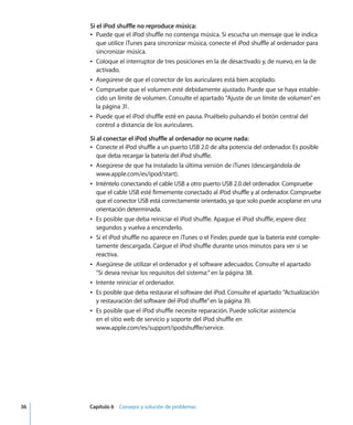 36 Capítulo 6 Consejos y solución de problemas
Si el iPod shuffle no reproduce música:
Â Puede que el iPod shuffle no contenga música. Si escucha un mensaje que le indica
que utilice iTunes para sincronizar música, conecte el iPod shuffle al ordenador para
sincronizar música.
Â Coloque el interruptor de tres posiciones en la de desactivado y, de nuevo, en la de
activado.
Â Asegúrese de que el conector de los auriculares está bien acoplado.
Â Compruebe que el volumen esté debidamente ajustado. Puede que se haya estable-
cido un límite de volumen. Consulte el apartado “Ajuste de un límite de volumen”en
la página 31.
Â Puede que el iPod shuffle esté en pausa. Pruébelo pulsando el botón central del
control a distancia de los auriculares.
Si al conectar el iPod shuffle al ordenador no ocurre nada:
Â Conecte el iPod shuffle a un puerto USB 2.0 de alta potencia del ordenador. Es posible
que deba recargar la batería del iPod shuffle.
Â Asegúrese de que ha instalado la última versión de iTunes (descargándola de
www.apple.com/es/ipod/start).
Â Inténtelo conectando el cable USB a otro puerto USB 2.0 del ordenador. Compruebe
que el cable USB esté firmemente conectado al iPod shuffle y al ordenador. Compruebe
que el conector USB está correctamente orientado, ya que solo puede acoplarse en una
orientación determinada.
Â Es posible que deba reiniciar el iPod shuffle. Apague el iPod shuffle, espere diez
segundos y vuelva a encenderlo.
Â Si el iPod shuffle no aparece en iTunes o el Finder, puede que la batería esté comple-
tamente descargada. Cargue el iPod shuffle durante unos minutos para ver si se
reactiva.
Â Asegúrese de utilizar el ordenador y el software adecuados. Consulte el apartado
“Si desea revisar los requisitos del sistema:”en la página 38.
Â Intente reiniciar el ordenador.
Â Es posible que deba restaurar el software del iPod. Consulte el apartado “Actualización
y restauración del software del iPod shuffle”en la página 39.
Â Es posible que el iPod shuffle necesite reparación. Puede solicitar asistencia
en el sitio web de servicio y soporte del iPod shuffle en
www.apple.com/es/support/ipodshuffle/service.
 