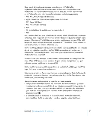 Capítulo 6 Consejos y solución de problemas 37
Si no puede sincronizar canciones u otros ítems en el iPod shuffle:
Es posible que la canción esté codificada en un formato no compatible con el
iPod shuffle. Los siguientes formatos de archivos de audio pueden reproducirse
en el iPod shuffle; entre ellos figuran formatos para audiolibros y podcasts:
Â AAC (M4A, M4B, M4P) (hasta 320 kbps)
Â Apple Lossless (un formato de compresión de alta calidad)
Â MP3 (hasta 320 kbps)
Â MP3 VBR (Variable Bit Rate)
Â WAV
Â AA (texto hablado de audible.com, formatos 2, 3 y 4)
Â AIFF
Una canción codificada en el formato Apple Lossless ofrece un sonido de calidad cer-
cana al CD, pero ocupa solo alrededor de la mitad de espacio que una canción codifi-
cada en el formato AIFF o WAV. La misma canción codificada en formato AAC o MP3
ocupa aun menos espacio. Al importar música de un CD mediante iTunes, las cancio-
nes se convierten por omisión al formato AAC.
El iPod shuffle puede convertir automáticamente los archivos codificados con velocida-
des de bits más altas en archivos AAC de 128 kbps cuando se sincronizan con el
iPod shuffle. Consulte el apartado “Cómo hacer que quepan más canciones en el
iPod shuffle”en la página 24.
Si utiliza iTunes para Windows, puede convertir archivos WMA no protegidos al for-
mato AAC o MP3, lo que puede resultarle de gran utilidad si dispone de una gran
colección musical codificada en formato WMA.
El iPod shuffle no es compatible con archivos de audio WMA, MPEG Layer 1 o MPEG
Layer 2 ni con el formato 1 de audible.com.
Si tiene una canción en iTunes en un formato no aceptado por el iPod shuffle, puede
convertirla a uno de los formatos compatibles con el iPod shuffle. Para obtener más
información, consulte la Ayuda iTunes.
Si sus podcasts o audiolibros no se reproducen correctamente:
Â Compruebe que el interruptor de tres posiciones del iPod shuffle esté ajustado a
reproducir en orden secuencial (⁄). Si una lista de reproducción incluye pistas de
diferentes tipos (canciones, podcasts y audiolibros, por ejemplo), los audiolibros
y los podcasts no se reproducirán si el iPod shuffle está ajustado a reproducir
aleatoriamente (¡).
Â Si los capítulos de un audiolibro se añadieron al iPod shuffle desordenados,
conecte el iPod shuffle al ordenador y reordene las pistas utilizando iTunes.
 