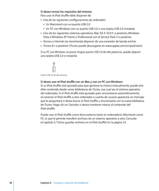 38 Capítulo 6 Consejos y solución de problemas
Si desea revisar los requisitos del sistema:
Para usar el iPod shuffle debe disponer de:
Â Una de las siguientes configuraciones de ordenador:
Â Un Macintosh con un puerto USB 2.0
Â Un PC con Windows con un puerto USB 2.0 o una tarjeta USB 2.0 instalada
Â Uno de los siguientes sistemas operativos: Mac OS X 10.4.11 o posterior, Windows
Vista o Windows XP Home o Professional con el Service Pack 3 o posterior.
Â Acceso a Internet (se recomienda disponer de una conexión de banda ancha).
Â iTunes 8.1 o posterior (iTunes puede descargarse en www.apple.com/es/ipod/start).
Si su PC con Windows no posee ningún puerto USB 2.0 de alta potencia, puede adquirir
una tarjeta USB 2.0 e instalarla.
Si desea usar el iPod shuffle con un Mac y con un PC con Windows:
Si su iPod shuffle está ajustado para que gestione la música manualmente, puede aña-
dirle contenido desde varias bibliotecas de iTunes, sea cual sea el sistema operativo
del ordenador. Si el iPod shuffle está ajustado para sincronizarse automáticamente,
al conectar el iPod shuffle a otro ordenador o cuenta de usuario aparecerá un mensaje
que le preguntará si desea borrar el iPod shuffle y sincronizarlo con la nueva biblioteca
de iTunes. Haga clic en Cancelar si desea mantener intacto el contenido del
iPod shuffle.
Puede usar el iPod shuffle como disco externo tanto en ordenadores Macintosh como
PC, lo que le permite transferir archivos de un sistema operativo a otro. Consulte
el capítulo 5,“Cómo guardar archivos en el iPod shuffle”
, en la página 33.
Puerto USB 2.0 de alta potencia
 