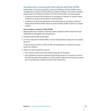 Capítulo 6 Consejos y solución de problemas 39
Actualización y restauración del software del iPod shuffle
Puede utilizar iTunes para actualizar o restaurar el software del iPod shuffle. Es reco-
mendable que actualice el iPod shuffle para utilizar el software más reciente. También
puede restaurar el software y devolver con ello el iPod shuffle a su estado original.
Â Si selecciona la opción de actualización, se actualizará el software sin realizar ningún
cambio en los ajustes, las canciones y los demás datos.
Â Si selecciona la opción de restauración, se borrarán todas las canciones y todos los
demás datos del iPod shuffle. Todos los ajustes del iPod shuffle volverán a su estado
original.
Para actualizar o restaurar el iPod shuffle:
1 Asegúrese de tener conexión a Internet y haber instalado la última versión de iTunes
(disponible en www.apple.com/es/ipod/start).
2 Conecte el iPod shuffle al ordenador.
3 En iTunes, seleccione el iPod shuffle en la lista de dispositivos y haga clic en la pestaña
Resumen.
La sección Versión indica si el iPod shuffle está actualizado o si necesita una nueva
versión del software.
4 Realice una de las siguientes acciones:
Â Para instalar la última versión del software, haga clic en Actualizar.
Â Para restablecer los ajustes originales del iPod shuffle, haga clic en Restaurar (se borra-
rán todos los datos almacenados en el iPod shuffle). Siga las instrucciones que apare-
cen en pantalla para completar el proceso de restauración.
 