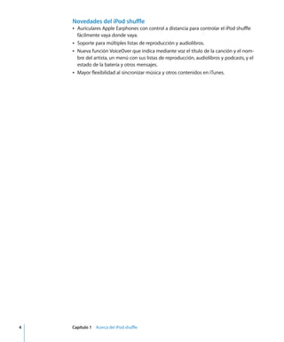 4 Capítulo 1 Acerca del iPod shuffle
Novedades del iPod shuffle
Â Auriculares Apple Earphones con control a distancia para controlar el iPod shuffle
fácilmente vaya donde vaya.
Â Soporte para múltiples listas de reproducción y audiolibros.
Â Nueva función VoiceOver que indica mediante voz el título de la canción y el nom-
bre del artista, un menú con sus listas de reproducción, audiolibros y podcasts, y el
estado de la batería y otros mensajes.
Â Mayor flexibilidad al sincronizar música y otros contenidos en iTunes.
 