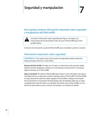 7
40
7 Seguridad y manipulación
Este capítulo contiene información importante sobre seguridad
y manipulación del iPod shuffle.
Conserve este manual de usuario del iPod shuffle para consultarlo cuando lo necesite.
Información importante sobre seguridad
Manejo del iPod shuffle No deje caer al suelo y no desmonte, abra, presione, doble,
deforme, pinche, despedace, coloque en el microondas, incinere, pinte ni introduzca
objetos extraños en el iPod shuffle.
Agua y humedad No utilice el iPod shuffle bajo la lluvia ni cerca de lugares con agua o
humedad. Procure no derramar comida ni líquidos sobre el iPod shuffle. Si el iPod shuffle
se moja, desconecte todos los cables, apague el iPod shuffle y coloque el interruptor
de tres posiciones en la posición de desactivado antes de limpiarlo. Deje que se seque
completamente antes de volver a encenderlo. No intente secar el iPod shuffle con una
fuente de calor externo, como un horno microondas o un secador de cabello.
± Lea toda la información sobre seguridad que figura más abajo y las
instrucciones de funcionamiento antes de usar el iPod shuffle para evitar
posibles daños.
ADVERTENCIA: Si no respeta estas instrucciones de seguridad, pueden producirse
fuego, descargas eléctricas u otros daños.
 