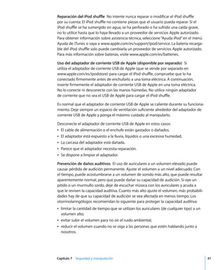 Capítulo 7 Seguridad y manipulación 41
Reparación del iPod shuffle No intente nunca reparar o modificar el iPod shuffle
por su cuenta. El iPod shuffle no contiene piezas que el usuario pueda reparar. Si el
iPod shuffle se ha sumergido en agua, se ha perforado o ha sufrido una caída grave,
no lo utilice hasta que lo haya llevado a un proveedor de servicios Apple autorizado.
Para obtener información sobre asistencia técnica, seleccione“Ayuda iPod”en el menú
Ayuda de iTunes o vaya a www.apple.com/es/support/ipod/service. La batería recarga-
ble del iPod shuffle solo puede cambiarla un proveedor de servicios Apple autorizado.
Para más información sobre baterías, visite www.apple.com/es/batteries.
Uso del adaptador de corriente USB de Apple (disponible por separado) Si
utiliza el adaptador de corriente USB de Apple (que se vende por separado en
www.apple.com/es/ipodstore) para cargar el iPod shuffle, compruebe que lo ha
conectado firmemente antes de enchufarlo a una toma eléctrica. A continuación,
inserte firmemente el adaptador de corriente USB de Apple en una toma eléctrica.
No lo conecte ni desconecte con las manos húmedas. No utilice ningún adaptador
de corriente que no sea el USB de Apple para cargar el iPod shuffle.
Es normal que el adaptador de corriente USB de Apple se caliente durante su funciona-
miento. Deje siempre un espacio de ventilación suficiente alrededor del adaptador de
corriente USB de Apple y ponga el máximo cuidado al manipularlo.
Desconecte el adaptador de corriente USB de Apple en estos casos:
Â El cable de alimentación o el enchufe están gastados o dañados.
Â El adaptador está expuesto a la lluvia, líquidos o una excesiva humedad.
Â La carcasa del adaptador está dañada.
Â Parece que el adaptador necesita reparación.
Â Se dispone a limpiar el adaptador.
Prevención de daños auditivos El uso de auriculares a un volumen elevado puede
causar pérdida de audición permanente. Ajuste el volumen a un nivel adecuado. Con
el tiempo, puede acostumbrarse a un volumen de sonido más alto, que puede resultar
aparentemente normal, pero que puede dañar su capacidad de audición. Si oye un
pitido o un murmullo sordo, deje de escuchar música con los auriculares y acuda a
que le revisen la capacidad auditiva. Cuanto más alto ajuste el volumen, más probabili-
dades hay de que su capacidad de audición se vea afectada en menos tiempo. Los
otorrinolaringólogos recomiendan lo siguiente para proteger la capacidad auditiva:
Â limitar la cantidad de tiempo que se utilizan los auriculares (de cualquier tipo) a un
volumen alto;
Â evitar subir el volumen para no oír el ruido ambiental;
Â reducir el volumen cuando no se oiga a las personas que estén hablando junto a
nosotros.
 