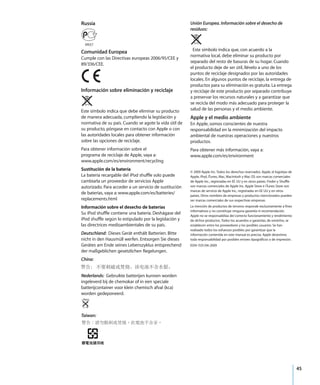 45
Russia
Comunidad Europea
Cumple con las Directivas europeas 2006/95/CEE y
89/336/CEE.
Información sobre eliminación y reciclaje
Este símbolo indica que debe eliminar su producto
de manera adecuada, cumpliendo la legislación y
normativa de su país. Cuando se agote la vida útil de
su producto, póngase en contacto con Apple o con
las autoridades locales para obtener información
sobre las opciones de reciclaje.
Para obtener información sobre el
programa de reciclaje de Apple, vaya a:
www.apple.com/es/environment/recycling
Sustitución de la batería
La batería recargable del iPod shuffle solo puede
cambiarla un proveedor de servicios Apple
autorizado. Para acceder a un servicio de sustitución
de baterías, vaya a: www.apple.com/es/batteries/
replacements.html
Información sobre el desecho de baterías
Su iPod shuffle contiene una batería. Deshágase del
iPod shuffle según lo estipulado por la legislación y
las directrices medioambientales de su país.
Deutschland: Dieses Gerät enthält Batterien. Bitte
nicht in den Hausmüll werfen. Entsorgen Sie dieses
Gerätes am Ende seines Lebenszyklus entsprechend
der maßgeblichen gesetzlichen Regelungen.
China:
Nederlands: Gebruikte batterijen kunnen worden
ingeleverd bij de chemokar of in een speciale
batterijcontainer voor klein chemisch afval (kca)
worden gedeponeerd.
Taiwan:
Unión Europea. Información sobre el desecho de
residuos:
Este símbolo indica que, con acuerdo a la
normativa local, debe eliminar su producto por
separado del resto de basuras de su hogar. Cuando
el producto deje de ser útil, llévelo a uno de los
puntos de reciclaje designados por las autoridades
locales. En algunos puntos de reciclaje, la entrega de
productos para su eliminación es gratuita. La entrega
y reciclaje de este producto por separado contribuye
a preservar los recursos naturales y a garantizar que
se recicla del modo más adecuado para proteger la
salud de las personas y el medio ambiente.
Apple y el medio ambiente
En Apple, somos conscientes de nuestra
responsabilidad en la minimización del impacto
ambiental de nuestras operaciones y nuestros
productos.
Para obtener más información, vaya a:
www.apple.com/es/environment
© 2009 Apple Inc. Todos los derechos reservados. Apple, el logotipo de
Apple, iPod, iTunes, Mac, Macintosh y Mac OS son marcas comerciales
de Apple Inc., registradas en EE UU y en otros países. Finder y Shuffle
son marcas comerciales de Apple Inc. Apple Store e iTunes Store son
marcas de servicio de Apple Inc., registradas en EE UU y en otros
países. Otros nombres de empresas y productos mencionados pueden
ser marcas comerciales de sus respectivas empresas.
La mención de productos de terceros responde exclusivamente a fines
informativos y no constituye ninguna garantía ni recomendación.
Apple no se responsabiliza del correcto funcionamiento y rendimiento
de dichos productos. Todos los acuerdos o garantías, de existirlos, se
establecen entre los proveedores y los posibles usuarios. Se han
realizado todos los esfuerzos posibles por garantizar que la
información contenida en este manual es precisa. Apple desestima
toda responsabilidad por posibles errores tipográficos o de impresión.
E019-1531/04-2009
 