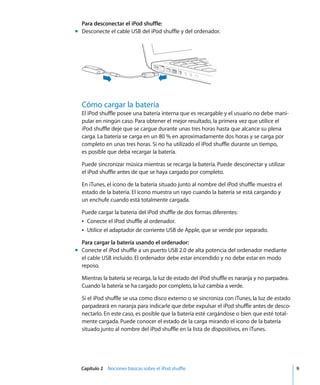 Capítulo 2 Nociones básicas sobre el iPod shuffle 9
Para desconectar el iPod shuffle:
m Desconecte el cable USB del iPod shuffle y del ordenador.
Cómo cargar la batería
El iPod shuffle posee una batería interna que es recargable y el usuario no debe mani-
pular en ningún caso. Para obtener el mejor resultado, la primera vez que utilice el
iPod shuffle deje que se cargue durante unas tres horas hasta que alcance su plena
carga. La batería se carga en un 80 % en aproximadamente dos horas y se carga por
completo en unas tres horas. Si no ha utilizado el iPod shuffle durante un tiempo,
es posible que deba recargar la batería.
Puede sincronizar música mientras se recarga la batería. Puede desconectar y utilizar
el iPod shuffle antes de que se haya cargado por completo.
En iTunes, el icono de la batería situado junto al nombre del iPod shuffle muestra el
estado de la batería. El icono muestra un rayo cuando la batería se está cargando y
un enchufe cuando está totalmente cargada.
Puede cargar la batería del iPod shuffle de dos formas diferentes:
Â Conecte el iPod shuffle al ordenador.
Â Utilice el adaptador de corriente USB de Apple, que se vende por separado.
Para cargar la batería usando el ordenador:
m Conecte el iPod shuffle a un puerto USB 2.0 de alta potencia del ordenador mediante
el cable USB incluido. El ordenador debe estar encendido y no debe estar en modo
reposo.
Mientras la batería se recarga, la luz de estado del iPod shuffle es naranja y no parpadea.
Cuando la batería se ha cargado por completo, la luz cambia a verde.
Si el iPod shuffle se usa como disco externo o se sincroniza con iTunes, la luz de estado
parpadeará en naranja para indicarle que debe expulsar el iPod shuffle antes de desco-
nectarlo. En este caso, es posible que la batería esté cargándose o bien que esté total-
mente cargada. Puede conocer el estado de la carga mirando el icono de la batería
situado junto al nombre del iPod shuffle en la lista de dispositivos, en iTunes.
 