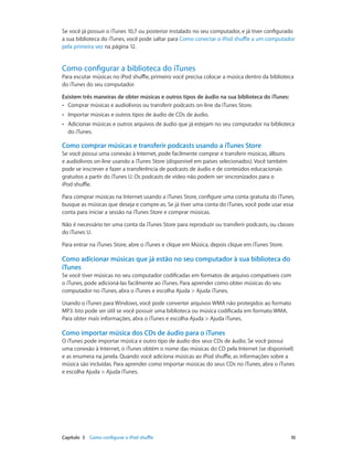 Capítulo 3    Como configurar o iPod shuffle	 10
Se você já possuir o iTunes 10,7 ou posterior instalado no seu computador, e já tiver configurado
a sua biblioteca do iTunes, você pode saltar para Como conectar o iPod shuffle a um computador
pela primeira vez na página 12.
Como configurar a biblioteca do iTunes
Para escutar músicas no iPod shuffle, primeiro você precisa colocar a música dentro da biblioteca
do iTunes do seu computador.
Existem três maneiras de obter músicas e outros tipos de áudio na sua biblioteca do iTunes:
•• Comprar músicas e audiolivros ou transferir podcasts on-line da iTunes Store.
•• Importar músicas e outros tipos de áudio de CDs de áudio.
•• Adicionar músicas e outros arquivos de áudio que já estejam no seu computador na biblioteca
do iTunes.
Como comprar músicas e transferir podcasts usando a iTunes Store
Se você possui uma conexão à Internet, pode facilmente comprar e transferir músicas, álbuns
e audiolivros on-line usando a iTunes Store (disponível em países selecionados). Você também
pode se inscrever e fazer a transferência de podcasts de áudio e de conteúdos educacionais
gratuitos a partir do iTunes U. Os podcasts de vídeo não podem ser sincronizados para o
iPod shuffle.
Para comprar músicas na Internet usando a iTunes Store, configure uma conta gratuita do iTunes,
busque as músicas que deseja e compre-as. Se já tiver uma conta do iTunes, você pode usar essa
conta para iniciar a sessão na iTunes Store e comprar músicas.
Não é necessário ter uma conta da iTunes Store para reproduzir ou transferir podcasts, ou classes
do iTunes U.
Para entrar na iTunes Store, abre o iTunes e clique em Música, depois clique em iTunes Store.
Como adicionar músicas que já estão no seu computador à sua biblioteca do
iTunes
Se você tiver músicas no seu computador codificadas em formatos de arquivo compatíveis com
o iTunes, pode adicioná-las facilmente ao iTunes. Para aprender como obter músicas do seu
computador no iTunes, abra o iTunes e escolha Ajuda > Ajuda iTunes.
Usando o iTunes para Windows, você pode converter arquivos WMA não protegidos ao formato
MP3. Isto pode ser útil se você possuir uma biblioteca ou música codificada em formato WMA.
Para obter mais informações, abra o iTunes e escolha Ajuda > Ajuda iTunes.
Como importar música dos CDs de áudio para o iTunes
O iTunes pode importar música e outro tipo de áudio dos seus CDs de áudio. Se você possui
uma conexão à Internet, o iTunes obtém o nome das músicas do CD pela Internet (se disponível)
e as enumera na janela. Quando você adiciona músicas ao iPod shuffle, as informações sobre a
música são incluídas. Para aprender como importar músicas do seus CDs no iTunes, abra o iTunes
e escolha Ajuda > Ajuda iTunes.
 