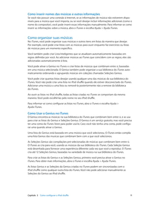 Capítulo 3    Como configurar o iPod shuffle	 11
Como inserir nomes das músicas e outras informações
Se você não possuir uma conexão à Internet, se as informações de música não estiverem dispo-
níveis para a música que você importa, ou se você desejar incluir informações adicionais (como o
nome do compositor), você pode inserir essas informações manualmente. Para informar-se como
inserir as informações sobre a música, abra o iTunes e escolha Ajuda > Ajuda iTunes.
Como organizar suas músicas
No iTunes, você pode organizar suas músicas e outros itens em listas da maneira que desejar.
Por exemplo, você pode criar listas com as músicas para ouvir enquanto faz exercícios ou listas
de músicas para um momento específico.
Você também pode criar Lista Inteligentes que se atualizam automaticamente baseadas em
regras definidas por você. Ao adicionar músicas ao iTunes que coincidem com as regras, elas são
adicionadas automaticamente à lista.
Você pode ativar o Genius no iTunes e criar listas de músicas que combinam entre si, baseadas
em uma música selecionada. O Genius também pode organizar a sua biblioteca do iTunes auto-
maticamente ordenando e agrupando músicas em coleções chamadas Seleções Genius.
Você pode criar quantas listas desejar usando qualquer uma das músicas da sua biblioteca do
iTunes. Você não pode criar uma lista no iPod shuffle quando ele estiver desconectado do iTunes.
Adicionar uma música a uma lista ou removê-la posteriormente não a remove da biblioteca
do iTunes.
Ao ouvir as listas no iPod shuffle, todas as listas criadas no iTunes se comportam da mesma
maneira. Você pode escolhê-las pelo nome no seu iPod shuffle.
Para informar-se como configurar as listas no iTunes, abra o iTunes e escolha Ajuda >
Ajuda iTunes.
Como Usar o Genius no iTunes
O Genius encontra as músicas na sua biblioteca do iTunes que combinam bem entre si, e as usa
para criar as listas do Genius e Seleções Genius. O Genius é um serviço gratuito, mas você precisa
ter uma conta da iTunes Store para poder usá-lo. Caso você não tenha uma conta, pode configu-
rar uma quando ativar o Genius.
Uma lista do Genius está baseada em uma música que você selecionou. O iTunes então compila
uma lista Genius das musicas que combinam bem com a que você selecionou.
As Seleções Genius são compilações pré-selecionadas de músicas que combinam bem entre si.
O iTunes as cria para você, usando as músicas da sua biblioteca do iTunes. Cada Seleção Genius
está desenhada para fornecer uma experiência diferente cada vez que você a reproduz. O iTunes
cria até 12 Seleções Genius, baseadas na variedade de música na sua biblioteca do iTunes.
Para criar as listas do Genius e as Seleções Genius, primeiro você precisa ativar o Genius no
iTunes. Para obter mais informações, abra o iTunes e escolha Ajuda > Ajuda iTunes.
As listas Genius e as Seleções do Genius criadas no iTunes podem ser sincronizadas com o
iPod shuffle como qualquer outra lista do iTunes. Você não pode adicionar manualmente as
Seleções do Genius ao iPod shuffle.
 