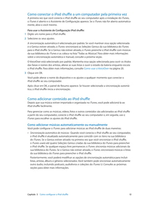 Capítulo 3    Como configurar o iPod shuffle	 12
Como conectar o iPod shuffle a um computador pela primeira vez
A primeira vez que você conecta o iPod shuffle ao seu computador após a instalação do iTunes,
o iTunes é aberto e o Assistente de Configuração aparece. Se o iTunes não for aberto automatica-
mente, abra-o você mesmo.
Para usar o Assistente de Configuração iPod shuffle:
	1	 Digite um nome para o iPod shuffle.
	2	 Selecione os seus ajustes.
A sincronização automática é selecionada por padrão. Se você mantiver essa opção selecionada
e o Genius estiver ativado, o iTunes sincronizará as Seleções Genius da sua biblioteca do iTunes
para o iPod shuffle. Se o Genius não estiver ativado, o iTunes preenche o iPod shuffle com músicas
da sua biblioteca do iTunes e as coloca na lista“Todas as Músicas”. Para obter mais informações
sobre a sincronização automática e manual, consulte a próxima seção.
O VoiceOver está selecionado por padrão. Mantenha essa opção selecionada para ouvir os títulos
das faixas e nomes dos artistas, alterar as suas listas e ouvir o estado da bateria enquanto escuta
o iPod shuffle. Para obter mais informações, consulte Como usar o VoiceOver na página 20.
	3	 Clique em OK.
Você pode alterar o nome do dispositivo e os ajustes a qualquer momento que conectar o
iPod shuffle ao seu computador.
Após clicar em OK, o painel de Resumo aparece. Se houver selecionado a sincronização automá-
tica, o iPod shuffle inicia a sincronização.
Como adicionar conteúdo ao iPod shuffle
Depois que sua música estiver importada e organizada no iTunes, você pode adicioná-la ao
iPod shuffle facilmente.
Para gerenciar como as músicas, vídeos, fotos e outros conteúdos são adicionados ao iPod shuffle
a partir do seu computador, conecte o iPod shuffle ao seu computador e, em seguida, use o
iTunes para escolher os ajustes do iPod shuffle.
Como adicionar músicas automaticamente ou manualmente
Você pode configurar o iTunes para adicionar músicas ao iPod shuffle de duas maneiras:
•• Sincronização automática de músicas:  Quando você conecta o iPod shuffle ao seu computador,
o iPod shuffle é atualizado automaticamente para coincidir com os itens na sua biblioteca
do iTunes. Se o Genius estiver ativado na primeira vez que você sincronizar o iPod shuffle,
o iTunes usará até quatro Seleções Genius criadas da sua biblioteca do iTunes para preencher
o iPod shuffle. Se qualquer espaço livre permanecer, o iTunes sincroniza músicas adicionais da
sua biblioteca do iTunes. Se o Genius não estiver ativado, o iTunes sincronizará músicas e listas
da sua biblioteca do iTunes para preencher o iPod shuffle.
Posteriormente, você poderá modificar as opções de sincronização automática para incluir
listas, artistas, álbuns e gêneros selecionados. Você também pode sincronizar automaticamente
outro áudio, incluindo podcasts, audiolivros e coleções do iTunes U. Consulte as próximas
seções para obter mais informações.
 