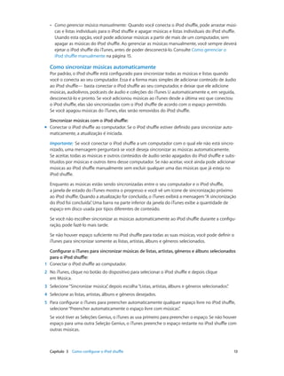 Capítulo 3    Como configurar o iPod shuffle	 13
•• Como gerenciar música manualmente:  Quando você conecta o iPod shuffle, pode arrastar músi-
cas e listas individuais para o iPod shuffle e apagar músicas e listas individuais do iPod shuffle.
Usando esta opção, você pode adicionar músicas a partir de mais de um computador, sem
apagar as músicas do iPod shuffle. Ao gerenciar as músicas manualmente, você sempre deverá
ejetar o iPod shuffle do iTunes, antes de poder desconectá-lo. Consulte Como gerenciar o
iPod shuffle manualmente na página 15.
Como sincronizar músicas automaticamente
Por padrão, o iPod shuffle está configurado para sincronizar todas as músicas e listas quando
você o conecta ao seu computador. Essa é a forma mais simples de adicionar conteúdo de áudio
ao iPod shuffle— basta conectar o iPod shuffle ao seu computador, e deixar que ele adicione
músicas, audiolivros, podcasts de áudio e coleções do iTunes U automaticamente e, em seguida,
desconectá-lo e pronto. Se você adicionou músicas ao iTunes desde a última vez que conectou
o iPod shuffle, elas são sincronizadas com o iPod shuffle de acordo com o espaço permitido.
Se você apagou músicas do iTunes, elas serão removidos do iPod shuffle.
Sincronizar músicas com o iPod shuffle:
mm Conectar o iPod shuffle ao computador. Se o iPod shuffle estiver definido para sincronizar auto-
maticamente, a atualização é iniciada.
Importante:  Se você conectar o iPod shuffle a um computador com o qual ele não está sincro-
nizado, uma mensagem perguntará se você deseja sincronizar as músicas automaticamente.
Se aceitar, todas as músicas e outros conteúdos de áudio serão apagados do iPod shuffle e subs-
tituídos por músicas e outros itens desse computador. Se não aceitar, você ainda pode adicionar
músicas ao iPod shuffle manualmente sem excluir qualquer uma das músicas que já esteja no
iPod shuffle.
Enquanto as músicas estão sendo sincronizadas entre o seu computador e o iPod shuffle,
a janela de estado do iTunes mostra o progresso e você vê um ícone de sincronização próximo
ao iPod shuffle. Quando a atualização for concluída, o iTunes exibirá a mensagem“A sincronização
do iPod foi concluída”. Uma barra na parte inferior da janela do iTunes exibe a quantidade de
espaço em disco usada por tipos diferentes de conteúdo.
Se você não escolher sincronizar as músicas automaticamente ao iPod shuffle durante a configu-
ração, pode fazê-lo mais tarde.
Se não houver espaço suficiente no iPod shuffle para todas as suas músicas, você pode definir o
iTunes para sincronizar somente as listas, artistas, álbuns e gêneros selecionados.
Configurar o iTunes para sincronizar músicas de listas, artistas, gêneros e álbuns selecionados
para o iPod shuffle:
	1	 Conectar o iPod shuffle ao computador.
	2	 No iTunes, clique no botão do dispositivo para selecionar o iPod shuffle e depois clique
em Música.
	3	 Selecione“Sincronizar música”, depois escolha“Listas, artistas, álbuns e gêneros selecionados”.
	4	 Selecione as listas, artistas, álbuns e gêneros desejados.
	5	 Para configurar o iTunes para preencher automaticamente qualquer espaço livre no iPod shuffle,
selecione“Preencher automaticamente o espaço livre com músicas”.
Se você tiver as Seleções Genius, o iTunes as usa primeiro para preencher o espaço. Se não houver
espaço para uma outra Seleção Genius, o iTunes preenche o espaço restante no iPod shuffle com
outras músicas.
 