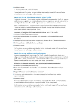 Capítulo 3    Como configurar o iPod shuffle	 14
	6	 Clique em Aplicar.
A atualização é iniciada automaticamente.
Se você selecionar“Sincronizar somente músicas selecionadas”no painel Resumo, o iTunes
sincroniza somente os itens que estão marcados.
Como sincronizar Seleções Genius com o iPod shuffle
Você pode configurar o iTunes para sincronizar as Seleções Genius para o iPod shuffle. As Seleções
do Genius somente podem ser sincronizadas automaticamente, portanto você não pode adicionar
as Seleções do Genius ao iPod shuffle se gerencia os seus conteúdos manualmente.
Se as suas Seleções Genius não preencherem o espaço disponível e você selecionar a opção
“Preencher automaticamente o espaço livre com músicas”, o iTunes seleciona e sincroniza as
músicas adicionais da sua biblioteca do iTunes.
Configurar o iTunes para sincronizar as Seleções Genius para o iPod shuffle:
	1	 Conecte o iPod shuffle ao seu computador.
	2	 No iTunes, clique no botão do dispositivo para selecionar o iPod shuffle e depois clique
em Música.
	3	 Selecione“Sincronizar música”, depois escolha“Listas, artistas, álbuns e gêneros selecionados”.
	4	 Em Listas, selecione as Seleções Genius que deseja.
	5	 Clique em Aplicar.
Se“Sincronizar somente músicas selecionadas”estiver selecionado no painel Resumo, o iTunes
sincroniza somente os itens que estão marcados.
Como sincronizar podcasts automaticamente
Os ajustes para a adição de podcasts ao iPod shuffle estão desvinculados dos ajustes para a
adição de músicas. Os ajustes dos podcasts não afetam os ajustes das músicas, e vice versa. Você
pode definir o iTunes para sincronizar automaticamente todos os podcasts ou podcasts selecio-
nados, ou você pode adicionar podcasts ao iPod shuffle manualmente.
Configurar o iTunes para atualizar os podcasts no iPod shuffle automaticamente:
	1	 Conecte o iPod shuffle ao seu computador.
	2	 No iTunes, clique no botão do dispositivo para selecionar o iPod shuffle e depois clique
em Podcasts.
	3	 No painel Podcasts, selecione“Sincronizar podcasts.”
	4	 Selecione os podcasts, episódios e listas que deseja e depois configure suas opções
de sincronização.
	5	 Clique em Aplicar.
Quando você define o iTunes para sincronizar os podcasts do iPod shuffle automaticamente,
o iPod shuffle é atualizado cada vez que você o conecta ao seu computador.
Se“Sincronizar somente músicas selecionadas”estiver selecionado no painel Resumo, o iTunes
sincroniza somente os itens que estão marcados.
 