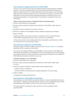 Capítulo 3    Como configurar o iPod shuffle	 15
Como adicionar coleções do iTunes U ao iPod shuffle
O iTunes U é uma parte da iTunes Store que apresenta palestras, lições de idiomas, audiolivros
gratuitos e mais, que você pode transferir e sincronizar para o iPod shuffle. Os ajustes para a
adição de coleções do iTunes U ao iPod shuffle não têm nenhuma relação com os ajustes para
adição de outro conteúdo. Os ajustes do iTunes U não afetam outros ajustes, e vice-versa. Você
pode definir o iTunes para sincronizar automaticamente todas as coleções do iTunes, ou os
conteúdos selecionados, ou você pode adicionar manualmente o conteúdo do iTunes U ao
iPod shuffle.
Definir o iTunes para sincronizar o conteúdo do iTunes U automaticamente:
	1	 Conecte o iPod shuffle ao seu computador.
	2	 No iTunes, clique no botão do dispositivo para selecionar o iPod shuffle e depois clique em
iTunes U.
	3	 No painel do iTunes U, selecione“Sincronizar o iTunes U.”
	4	 Selecione as coleções e itens desejados e depois configure as opções de sincronização.
	5	 Clique em Aplicar.
Quando você define o iTunes para sincronizar o conteúdo do iTunes U automaticamente,
o iPod shuffle é atualizado cada vez que você o conecta ao seu computador.
Se“Sincronizar somente músicas selecionadas”estiver selecionado no painel Resumo, o iTunes
sincroniza somente os itens que estão marcados.
Como adicionar audiolivros ao iPod shuffle
Você pode comprar e transferir audiolivros da iTunes Store ou do site audible.com, ou importar
audiolivros de CDs e escutá-los no iPod shuffle.
Use o iTunes para adicionar audiolivros ao iPod shuffle. Se você sincronizar o iPod shuffle auto-
maticamente, cada audiolivro na sua biblioteca do iTunes é sincronizado como uma lista separada,
que você pode selecionar usando o VoiceOver. Se você gerenciar manualmente seu conteúdo no
iPod shuffle, poderá adicionar audiolivros um por vez.
Sincronizar audiolivros com o iPod shuffle:
	1	 Conecte o iPod shuffle ao seu computador.
	2	 No iTunes, clique no botão do dispositivo para selecionar o iPod shuffle e depois clique
em Livros.
	3	 Selecione Sincronizar Audiolivros e depois realize uma das seguintes ações:
•• Selecione“Todos os audiolivros”.
•• Selecione“Audiolivros selecionados”, em seguida, especifique os livros que deseja.
	4	 Clique em Aplicar.
A atualização é iniciada automaticamente.
Como gerenciar o iPod shuffle manualmente
Você pode gerenciar o iPod shuffle manualmente, adicionar e remover individualmente músicas,
listas, podcasts e audiolivros. Você pode adicionar músicas e outros conteúdos de áudio de vários
computadores ao iPod shuffle sem excluir os itens que já estão no iPod shuffle.
Você pode adicionar manualmente as listas do Genius, mas não as Seleções Genius,
para iPod shuffle.
 