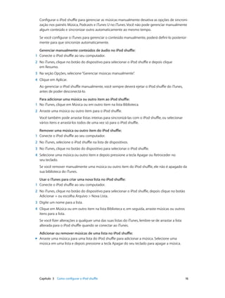 Capítulo 3    Como configurar o iPod shuffle	 16
Configurar o iPod shuffle para gerenciar as músicas manualmente desativa as opções de sincroni-
zação nos painéis Música, Podcasts e iTunes U no iTunes. Você não pode gerenciar manualmente
algum conteúdo e sincronizar outro automaticamente ao mesmo tempo.
Se você configurar o iTunes para gerenciar o conteúdo manualmente, poderá defini-lo posterior-
mente para que sincronize automaticamente.
Gerenciar manualmente conteúdos de áudio no iPod shuffle:
	1	 Conecte o iPod shuffle ao seu computador.
	2	 No iTunes, clique no botão do dispositivo para selecionar o iPod shuffle e depois clique
em Resumo.
	3	 Na seção Opções, selecione“Gerenciar músicas manualmente”.
	4	 Clique em Aplicar.
Ao gerenciar o iPod shuffle manualmente, você sempre deverá ejetar o iPod shuffle do iTunes,
antes de poder desconectá-lo.
Para adicionar uma música ou outro item ao iPod shuffle:
	1	 No iTunes, clique em Música ou em outro item na lista Biblioteca.
	2	 Arraste uma música ou outro item para o iPod shuffle.
Você também pode arrastar listas inteiras para sincronizá-las com o iPod shuffle, ou selecionar
vários itens e arrastá-los todos de uma vez só para o iPod shuffle.
Remover uma música ou outro item do iPod shuffle:
	1	 Conecte o iPod shuffle ao seu computador.
	2	 No iTunes, selecione o iPod shuffle na lista de dispositivos.
	3	 No iTunes, clique no botão do dispositivo para selecionar o iPod shuffle.
	4	 Selecione uma música ou outro item e depois pressione a tecla Apagar ou Retroceder no
seu teclado.
Se você remover manualmente uma música ou outro item do iPod shuffle, ele não é apagado da
sua biblioteca do iTunes.
Usar o iTunes para criar uma nova lista no iPod shuffle:
	1	 Conecte o iPod shuffle ao seu computador.
	2	 No iTunes, clique no botão do dispositivo para selecionar o iPod shuffle, depois clique no botão
Adicionar + ou escolha Arquivo > Nova Lista.
	3	 Digite um nome para a lista.
	4	 Clique em Música ou em outro item na lista Biblioteca e, em seguida, arraste músicas ou outros
itens para a lista.
Se você fizer alterações a qualquer uma das suas listas do iTunes, lembre-se de arrastar a lista
alterada para o iPod shuffle quando se conectar ao iTunes.
Adicionar ou remover músicas de uma lista no iPod shuffle:
mm Arraste uma música para uma lista do iPod shuffle para adicionar a música. Selecione uma
música em uma lista e depois pressione a tecla Apagar do seu teclado para apagar a música.
 