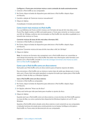 Capítulo 3    Como configurar o iPod shuffle	 17
Configurar o iTunes para sincronizar música e outro conteúdo de áudio automaticamente:
	1	 Conecte o iPod shuffle ao seu computador.
	2	 No iTunes, clique no botão do dispositivo para selecionar o iPod shuffle e depois clique
em Resumo.
	3	 Cancele a seleção de“Gerenciar músicas manualmente”.
	4	 Clique em Aplicar.
A atualização é iniciada automaticamente.
Como inserir mais músicas no iPod shuffle
Se a sua biblioteca do iTunes contém músicas com formatos de taxa de bits mais altas, como
iTunes Plus, Apple Lossless ou WAV, você pode ajustar o iTunes para converter as músicas a arqui-
vos AAC de 128 kbps, conforme são sincronizadas no iPod shuffle. Isto não afeta a qualidade ou o
tamanho das músicas no iTunes.
Converter músicas de taxas de bits mais altas a formatos AAC:
	1	 Conectar o iPod shuffle ao computador.
	2	 No iTunes, clique no botão do dispositivo para selecionar o iPod shuffle e depois clique
em Resumo.
	3	 Selecione“Converter músicas de taxas de bits mais altas a AAC de 128 kbps”.
	4	 Clique em Aplicar.
Nota:  As músicas em formatos não compatíveis com o iPod shuffle devem ser convertidas se
você deseja sincronizá-las com o iPod shuffle. Para obter mais informações sobre formatos com-
patíveis com o iPod shuffle, consulte Se você não consegue sincronizar uma música ou outro
item no iPod shuffle na página 26.
Como usar o iPod shuffle como um disco externo
Você pode usar iPod shuffle como um disco externo para armazenar arquivos de dados.
Para sincronizar o iPod shuffle com as músicas e outros tipos de áudio que deseja ouvir, é neces-
sário usar o iTunes. Você não pode reproduzir os arquivos de áudio que copiou para o iPod shuffle
usando o Finder do Mac ou o Windows Explorer.
Usar o iPod shuffle como um disco externo:
	1	 Conectar o iPod shuffle ao computador.
	2	 No iTunes, clique no botão do dispositivo para selecionar o iPod shuffle e depois clique
em Resumo.
	3	 Em Opções, selecione "Ativar uso de disco".
Talvez você tenha que rolar para baixo para visualizar os ajustes do disco.
	4	 Clique em Aplicar.
Quando você usa o iPod shuffle como um disco externo, o ícone de disco do iPod shuffle aparece
na mesa do Mac, ou como a próxima letra disponível do Windows Explorer em um PC com
Windows.
Quando o iPod shuffle estiver ativado como disco externo e você conectá-lo ao seu computador,
o indicador luminoso de estado pisca continuamente na cor laranja. Certifique-se de ejetar o
iPod shuffle no iTunes antes de desconectá-lo do seu computador.
 