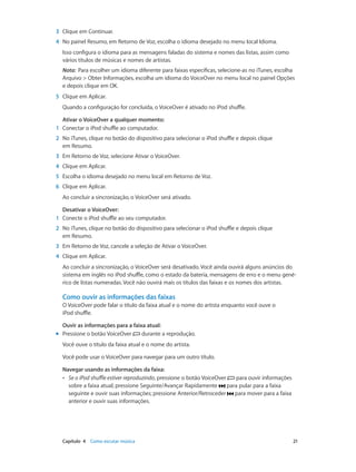 Capítulo 4    Como escutar música	 21
	3	 Clique em Continuar.
	4	 No painel Resumo, em Retorno de Voz, escolha o idioma desejado no menu local Idioma.
Isso configura o idioma para as mensagens faladas do sistema e nomes das listas, assim como
vários títulos de músicas e nomes de artistas.
Nota:  Para escolher um idioma diferente para faixas específicas, selecione-as no iTunes, escolha
Arquivo > Obter Informações, escolha um idioma do VoiceOver no menu local no painel Opções
e depois clique em OK.
	5	 Clique em Aplicar.
Quando a configuração for concluída, o VoiceOver é ativado no iPod shuffle.
Ativar o VoiceOver a qualquer momento:
	1	 Conectar o iPod shuffle ao computador.
	2	 No iTunes, clique no botão do dispositivo para selecionar o iPod shuffle e depois clique
em Resumo.
	3	 Em Retorno de Voz, selecione Ativar o VoiceOver.
	4	 Clique em Aplicar.
	5	 Escolha o idioma desejado no menu local em Retorno de Voz.
	6	 Clique em Aplicar.
Ao concluir a sincronização, o VoiceOver será ativado.
Desativar o VoiceOver:
	1	 Conecte o iPod shuffle ao seu computador.
	2	 No iTunes, clique no botão do dispositivo para selecionar o iPod shuffle e depois clique
em Resumo.
	3	 Em Retorno de Voz, cancele a seleção de Ativar o VoiceOver.
	4	 Clique em Aplicar.
Ao concluir a sincronização, o VoiceOver será desativado. Você ainda ouvirá alguns anúncios do
sistema em inglês no iPod shuffle, como o estado da bateria, mensagens de erro e o menu gené-
rico de listas numeradas. Você não ouvirá mais os títulos das faixas e os nomes dos artistas.
Como ouvir as informações das faixas
O VoiceOver pode falar o título da faixa atual e o nome do artista enquanto você ouve o
iPod shuffle.
Ouvir as informações para a faixa atual:
mm Pressione o botão VoiceOver durante a reprodução.
Você ouve o título da faixa atual e o nome do artista.
Você pode usar o VoiceOver para navegar para um outro título.
Navegar usando as informações da faixa:
•• Se o iPod shuffle estiver reproduzindo, pressione o botão VoiceOver para ouvir informações
sobre a faixa atual; pressione Seguinte/Avançar Rapidamente para pular para a faixa
seguinte e ouvir suas informações; pressione Anterior/Retroceder para mover para a faixa
anterior e ouvir suas informações.
 