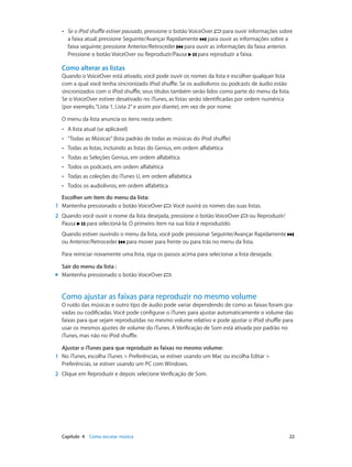 Capítulo 4    Como escutar música	 22
•• Se o iPod shuffle estiver pausado, pressione o botão VoiceOver para ouvir informações sobre
a faixa atual; pressione Seguinte/Avançar Rapidamente para ouvir as informações sobre a
faixa seguinte; pressione Anterior/Retroceder para ouvir as informações da faixa anterior.
Pressione o botão VoiceOver ou Reproduzir/Pausa para reproduzir a faixa.
Como alterar as listas
Quando o VoiceOver está ativado, você pode ouvir os nomes da lista e escolher qualquer lista
com a qual você tenha sincronizado iPod shuffle. Se os audiolivros ou podcasts de áudio estão
sincronizados com o iPod shuffle, seus títulos também serão lidos como parte do menu da lista.
Se o VoiceOver estiver desativado no iTunes, as listas serão identificadas por ordem numérica
(por exemplo,“Lista 1, Lista 2”e assim por diante), em vez de por nome.
O menu da lista anuncia os itens nesta ordem:
•• A lista atual (se aplicável)
•• “Todas as Músicas”(lista padrão de todas as músicas do iPod shuffle)
•• Todas as listas, incluindo as listas do Genius, em ordem alfabética
•• Todas as Seleções Genius, em ordem alfabética
•• Todos os podcasts, em ordem alfabética
•• Todas as coleções do iTunes U, em ordem alfabética
•• Todos os audiolivros, em ordem alfabética
Escolher um item do menu da lista:
	1	 Mantenha pressionado o botão VoiceOver . Você ouvirá os nomes das suas listas.
	2	 Quando você ouvir o nome da lista desejada, pressione o botão VoiceOver ou Reproduzir/
Pausa para selecioná-la. O primeiro item na sua lista é reproduzido.
Quando estiver ouvindo o menu da lista, você pode pressionar Seguinte/Avançar Rapidamente
ou Anterior/Retroceder para mover para frente ou para trás no menu da lista.
Para reiniciar novamente uma lista, siga os passos acima para selecionar a lista desejada.
Sair do menu da lista :
mm Mantenha pressionado o botão VoiceOver .
Como ajustar as faixas para reproduzir no mesmo volume
O ruído das músicas e outro tipo de áudio pode variar dependendo de como as faixas foram gra-
vadas ou codificadas. Você pode configurar o iTunes para ajustar automaticamente o volume das
faixas para que sejam reproduzidas no mesmo volume relativo e pode ajustar o iPod shuffle para
usar os mesmos ajustes de volume do iTunes. A Verificação de Som está ativada por padrão no
iTunes, mas não no iPod shuffle.
Ajustar o iTunes para que reproduzir as faixas no mesmo volume:
	1	 No iTunes, escolha iTunes > Preferências, se estiver usando um Mac ou escolha Editar >
Preferências, se estiver usando um PC com Windows.
	2	 Clique em Reproduzir e depois selecione Verificação de Som.
 