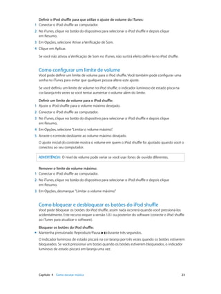 Capítulo 4    Como escutar música	 23
Definir o iPod shuffle para que utilize o ajuste de volume do iTunes:
	1	 Conectar o iPod shuffle ao computador.
	2	 No iTunes, clique no botão do dispositivo para selecionar o iPod shuffle e depois clique
em Resumo.
	3	 Em Opções, selecione Ativar a Verificação de Som.
	4	 Clique em Aplicar.
Se você não ativou a Verificação de Som no iTunes, não surtirá efeito defini-la no iPod shuffle.
Como configurar um limite de volume
Você pode definir um limite de volume para o iPod shuffle. Você também pode configurar uma
senha no iTunes para evitar que qualquer pessoa altere este ajuste.
Se você definiu um limite de volume no iPod shuffle, o indicador luminoso de estado pisca na
cor laranja três vezes se você tentar aumentar o volume além do limite.
Definir um limite de volume para o iPod shuffle:
	1	 Ajuste o iPod shuffle para o volume máximo desejado.
	2	 Conectar o iPod shuffle ao computador.
	3	 No iTunes, clique no botão do dispositivo para selecionar o iPod shuffle e depois clique
em Resumo.
	4	 Em Opções, selecione“Limitar o volume máximo”.
	5	 Arraste o controle deslizante ao volume máximo desejado.
O ajuste inicial do controle mostra o volume em quem o iPod shuffle foi ajustado quando você o
conectou ao seu computador.
ADVERTÊNCIA:  O nível de volume pode variar se você usar fones de ouvido diferentes.
Remover o limite de volume máximo:
	1	 Conectar o iPod shuffle ao computador.
	2	 No iTunes, clique no botão do dispositivo para selecionar o iPod shuffle e depois clique
em Resumo.
	3	 Em Opções, desmarque "Limitar o volume máximo"
Como bloquear e desbloquear os botões do iPod shuffle
Você pode bloquear os botões do iPod shuffle, assim nada ocorrerá quando você pressioná-los
acidentalmente. Este recurso requer a versão 1.0.1 ou posterior do software (conecte o iPod shuffle
ao iTunes para atualizar o software).
Bloquear os botões do iPod shuffle:
mm Mantenha pressionado Reproduzir/Pausa durante três segundos.
O indicador luminoso de estado piscará na cor laranja por três vezes quando os botões estiverem
bloqueados. Se você pressionar um botão quando os botões estiverem bloqueados, o indicador
luminoso de estado piscará em laranja uma vez.
 