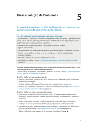 5
		 25
A maioria dos problemas do iPod shuffle podem ser resolvidos rapi-
damente, seguindo os conselhos deste capítulo.
Os 5 Rs: Redefinir, Repetir, Reiniciar, Reinstalar, Restaurar
Lembre-se destas 5 sugestões se você tiver um problema com o iPod shuffle. Experimente estes
passos, um de cada vez, até que o problema esteja resolvido. Se um dos seguintes passos não
ajudar, leia as soluções para problemas específicos.
•• Redefina o iPod shuffle desligando-o, aguardando 10 segundos e depois
ligando-o novamente.
•• Tente novamente com uma porta USB diferente se não estiver vendo o iPod shuffle no iTunes.
•• Reinicie o computador e certificar-se de que você possui as últimas atualizações de
software instaladas.
•• Reinstale o software do iTunes da última versão na web.
•• Restaure o iPod shuffle. Consulte Como atualizar e restaurar o software do iPod shuffle na
página 27.
Se o indicador luminoso de estado piscar na cor vermelho persistentemente ou se você ouvir
uma mensagem de erro“Use o iTunes para restaurar”
Conecte o iPod shuffle ao seu computador e restaure-o no iTunes. Consulte Como atualizar e res-
taurar o software do iPod shuffle na página 27.
Se o iPod shuffle não ligar ou não responder
•• Conecte o iPod shuffle a uma porta USB do seu computador. A bateria do iPod shuffle talvez
necessite ser recarregada.
•• Desligue o iPod shuffle, aguarde 10 segundos e, em seguida, ligue-o novamente.
•• Pode ser que você tenha que restaurar o software do iPod shuffle. Consulte Como atualizar e
restaurar o software do iPod shuffle na página 27.
Se o iPod shuffle não estiver reproduzindo músicas
•• Talvez o iPod shuffle não contenha nenhuma música. Se você ouvir a mensagem“Use o
iTunes para sincronizar músicas”, conecte o iPod shuffle ao seu computador para sincronizar
as músicas.
•• Deslize o interruptor triplo para a posição desligado e, em seguida, ligue-o novamente.
•• Certifique-se de que os conectores de fones de ouvido estejam totalmente inseridos.
•• Certifique-se de que o volume esteja ajustado corretamente. Talvez tenha sido definido um
limite de volume. Consulte Como configurar um limite de volume na página 23.
•• O iPod shuffle pode estar pausado. Tente pressionar Reproduzir/Pausar .
Dicas e Solução de Problemas
 