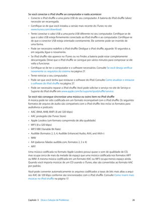 Capítulo 5    Dicas e Solução de Problemas	 26
Se você conectar o iPod shuffle ao computador e nada acontecer
•• Conecte o iPod shuffle a uma porta USB do seu computador. A bateria do iPod shuffle talvez
necessite ser recarregada.
•• Certifique-se de que você instalou a versão mais recente do iTunes no site
www.itunes.com/download.
•• Tente conectar o cabo USB a uma porta USB diferente no seu computador. Certifique-se de
que o cabo USB esteja firmemente conectado ao iPod shuffle e ao computador. Certifique-se
de que o conector USB esteja orientado corretamente. Ele somente pode ser inserido de
uma forma.
•• Pode ser necessário redefinir o iPod shuffle. Desligue o iPod shuffle, aguarde 10 segundos e,
em seguida, ligue-o novamente.
•• Se iPod shuffle não aparece no iTunes ou no Finder, a bateria pode estar completamente
descarregada. Deixe que o iPod shuffle se carregue por vários minutos para comprovar se ele
volta a funcionar.
•• Certifique-se de ter o computador e o software necessários. Consulte Se você deseja verificar
novamente os requisitos do sistema na página 27.
•• Tente reiniciar o seu computador.
•• Pode ser que você tenha que restaurar o software do iPod. Consulte Como atualizar e restaurar
o software do iPod shuffle na página 27.
•• Pode ser necessário reparar o iPod shuffle. Você pode solicitar o serviço no site de Serviço e
Suporte do iPod shuffle em www.apple.com/br/suporte/ipodshuffle/service.
Se você não consegue sincronizar uma música ou outro item no iPod shuffle
A música pode ter sido codificada em um formato incompatível com o iPod shuffle. Os seguintes
formatos de arquivo de áudio são compatíveis com o iPod shuffle. Isto inclui os formatos para
audiolivros e podcasts:
•• AAC (M4A, M4B, M4P) (8 até 320 kbps)
•• AAC protegido (da iTunes Store)
•• Apple Lossless (um formato comprimido de alta qualidade)
•• MP3 (8 a 320 kbps)
•• MP3 VBR (Variable Bit Rate)
•• Audible (formatos 2, 3, 4, Audible Enhanced Audio, AAX, and AAX+)
•• WAV
•• AA (palavras faladas audible.com, formatos 2, 3 e 4)
•• AIFF
Uma música codificada no formato Apple Lossless possui quase o som de qualidade de CD,
mas ocupa cerca de mais da metade de espaço que uma música codificada nos formatos AIFF
ou WAV. A mesma música codificada em um formato AAC ou MP3 ocupa menos espaço ainda.
Quando você importa músicas de um CD usando o iTunes, elas são convertidas ao formato AAC
por padrão.
Você pode converter automaticamente os arquivos codificados a taxas de bits mais altas a arqui-
vos AAC de 128 kbps conforme são sincronizados com o iPod shuffle. Consulte Como inserir mais
músicas no iPod shuffle na página 17.
 