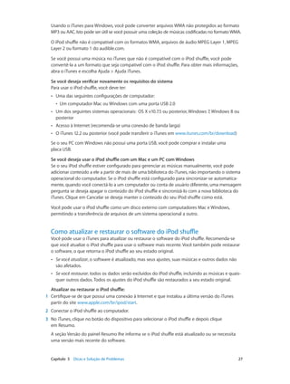 Capítulo 5    Dicas e Solução de Problemas	 27
Usando o iTunes para Windows, você pode converter arquivos WMA não protegidos ao formato
MP3 ou AAC. Isto pode ser útil se você possuir uma coleção de músicas codificadas no formato WMA.
O iPod shuffle não é compatível com os formatos WMA, arquivos de áudio MPEG Layer 1, MPEG
Layer 2 ou formato 1 do audible.com.
Se você possui uma música no iTunes que não é compatível com o iPod shuffle, você pode
convertê-la a um formato que seja compatível com o iPod shuffle. Para obter mais informações,
abra o iTunes e escolha Ajuda > Ajuda iTunes.
Se você deseja verificar novamente os requisitos do sistema
Para usar o iPod shuffle, você deve ter:
•• Uma das seguintes configurações de computador:
•• Um computador Mac ou Windows com uma porta USB 2.0
•• Um dos seguintes sistemas operacionais:  OS X v10.7.5 ou posterior, Windows 7, Windows 8 ou
posterior
•• Acesso à Internet (recomenda-se uma conexão de banda larga)
•• O iTunes 12.2 ou posterior (você pode transferir o iTunes em www.itunes.com/br/download)
Se o seu PC com Windows não possui uma porta USB, você pode comprar e instalar uma
placa USB.
Se você deseja usar o iPod shuffle com um Mac e um PC com Windows
Se o seu iPod shuffle estiver configurado para gerenciar as músicas manualmente, você pode
adicionar conteúdo a ele a partir de mais de uma biblioteca do iTunes, não importando o sistema
operacional do computador. Se o iPod shuffle está configurado para sincronizar-se automatica-
mente, quando você conectá-lo a um computador ou conta de usuário diferente, uma mensagem
pergunta se deseja apagar o conteúdo do iPod shuffle e sincronizá-lo com a nova biblioteca do
iTunes. Clique em Cancelar se deseja manter o conteúdo do seu iPod shuffle como está.
Você pode usar o iPod shuffle como um disco externo com computadores Mac e Windows,
permitindo a transferência de arquivos de um sistema operacional a outro.
Como atualizar e restaurar o software do iPod shuffle
Você pode usar o iTunes para atualizar ou restaurar o software do iPod shuffle. Recomenda-se
que você atualize o iPod shuffle para usar o software mais recente. Você também pode restaurar
o software, o que retorna o iPod shuffle ao seu estado original.
•• Se você atualizar, o software é atualizado, mas seus ajustes, suas músicas e outros dados não
são afetados.
•• Se você restaurar, todos os dados serão excluídos do iPod shuffle, incluindo as músicas e quais-
quer outros dados. Todos os ajustes do iPod shuffle são restaurados a seu estado original.
Atualizar ou restaurar o iPod shuffle:
	1	 Certifique-se de que possui uma conexão à Internet e que instalou a última versão do iTunes
partir do site www.apple.com/br/ipod/start.
	2	 Conectar o iPod shuffle ao computador.
	3	 No iTunes, clique no botão do dispositivo para selecionar o iPod shuffle e depois clique
em Resumo.
A seção Versão do painel Resumo lhe informa se o iPod shuffle está atualizado ou se necessita
uma versão mais recente do software.
 