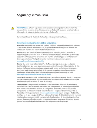 6
		 29
ADVERTÊNCIA:  A falha em seguir estas instruções de segurança pode resultar em incêndio,
choque elétrico ou outros danos físicos ou danos ao iPod shuffle ou outros bens. Leia todas as
informações de segurança abaixo antes de usar o iPod shuffle.
Mantenha o Manual do Usuário do iPod shuffle à mão para referência futura.
Informações importantes sobre segurança
Manuseio  Manuseie o iPod shuffle com cuidado. Ele possui componentes eletrônicos sensíveis.
O iPod shuffle pode ser danificado se cair, for queimado, furado, esmagado ou se entrar em
contato com líquidos. Não use um iPod shuffle danificado.
Reparos  Não abra o iPod shuffle e não tente repará-lo por conta própria. Desmontar o
iPod shuffle pode causar uma lesão ou danificar o iPod shuffle. Se o iPod shuffle for danificado,
apresentar defeitos ou entrar em contato com líquidos, contate a Apple ou um Fornecedor
de serviços autorizado. Você pode encontrar mais informações sobre serviço em:
www.apple.com/br/support/ipodshuffle.
Bateria  Não tente trocar a bateria do iPod shuffle por conta própria porque você pode
danificar a bateria, o que pode causar sobreaquecimento e ferimentos. A bateria de íon de lítio
do iPod shuffle deve ser substituída apenas pela Apple ou por um fornecedor de serviços
autorizado Apple, e deve ser reciclada ou descartada separadamente do lixo doméstico.
Não incinere a bateria. Para obter informações sobre reciclagem e substituição, visite
www.apple.com/br/batteries/service-and-recycling.
Distração  A utilização do iPod shuffle em algumas circunstâncias pode lhe distrair e causar uma
situação perigosa. Observe as regras que proíbem o restringem o uso de fones de ouvido (por
exemplo, usar fones de ouvido ao andar de bicicleta).
Carregamento  Carregue o iPod shuffle com o cabo incluído e o adaptador de alimentação
opcional ou um cabo de terceiros feito para o iPod e adaptadores de alimentação compatíveis.
Pode ocorrer choque elétrico se cabos ou carregadores danificados forem usados, ou se o
carregamento for feito com umidade presente. Ao usar o adaptador de alimentação USB da
Apple (disponível separadamente em www.apple.com/ipodstore) para carregar o iPod shuffle,
certifique-se de que o plugue de CA ou o cabo de alimentação de CA estão totalmente inseridos
no adaptador antes de conectá-lo a uma tomada. Os adaptadores de alimentação podem ficar
quentes durante a utilização normal, e o contato prolongado pode causar ferimentos. Sempre
permita uma ventilação adequada ao redor dos adaptadores de alimentação.
Segurança e manuseio
 