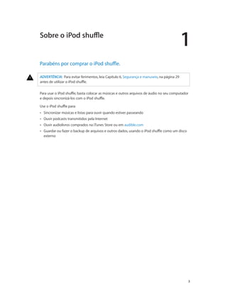 1
		 3
Parabéns por comprar o iPod shuffle.
ADVERTÊNCIA:  Para evitar ferimentos, leia Capítulo 6, Segurança e manuseio, na página 29
antes de utilizar o iPod shuffle.
Para usar o iPod shuffle, basta colocar as músicas e outros arquivos de áudio no seu computador
e depois sincronizá-los com o iPod shuffle.
Use o iPod shuffle para:
•• Sincronizar músicas e listas para ouvir quando estiver passeando
•• Ouvir podcasts transmitidos pela Internet
•• Ouvir audiolivros comprados na iTunes Store ou em audible.com
•• Guardar ou fazer o backup de arquivos e outros dados, usando o iPod shuffle como um disco
externo
Sobre o iPod shuffle
 