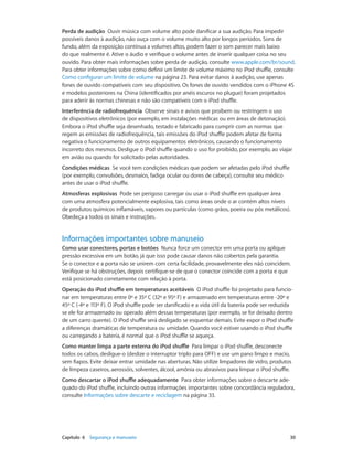 Capítulo 6    Segurança e manuseio	 30
Perda de audição  Ouvir música com volume alto pode danificar a sua audição. Para impedir
possíveis danos à audição, não ouça com o volume muito alto por longos períodos. Sons de
fundo, além da exposição contínua a volumes altos, podem fazer o som parecer mais baixo
do que realmente é. Ative o áudio e verifique o volume antes de inserir qualquer coisa no seu
ouvido. Para obter mais informações sobre perda de audição, consulte www.apple.com/br/sound.
Para obter informações sobre como definir um limite de volume máximo no iPod shuffle, consulte
Como configurar um limite de volume na página 23. Para evitar danos à audição, use apenas
fones de ouvido compatíveis com seu dispositivo. Os fones de ouvido vendidos com o iPhone 4S
e modelos posteriores na China (identificados por anéis escuros no plugue) foram projetados
para aderir às normas chinesas e não são compatíveis com o iPod shuffle.
Interferência de radiofrequência  Observe sinais e avisos que proíbem ou restringem o uso
de dispositivos eletrônicos (por exemplo, em instalações médicas ou em áreas de detonação).
Embora o iPod shuffle seja desenhado, testado e fabricado para cumprir com as normas que
regem as emissões de radiofrequência, tais emissões do iPod shuffle podem afetar de forma
negativa o funcionamento de outros equipamentos eletrônicos, causando o funcionamento
incorreto dos mesmos. Desligue o iPod shuffle quando o uso for proibido, por exemplo, ao viajar
em avião ou quando for solicitado pelas autoridades.
Condições médicas  Se você tem condições médicas que podem ser afetadas pelo iPod shuffle
(por exemplo, convulsões, desmaios, fadiga ocular ou dores de cabeça), consulte seu médico
antes de usar o iPod shuffle.
Atmosferas explosivas  Pode ser perigoso carregar ou usar o iPod shuffle em qualquer área
com uma atmosfera potencialmente explosiva, tais como áreas onde o ar contém altos níveis
de produtos químicos inflamáveis, vapores ou partículas (como grãos, poeira ou pós metálicos).
Obedeça a todos os sinais e instruções.
Informações importantes sobre manuseio
Como usar conectores, portas e botões  Nunca force um conector em uma porta ou aplique
pressão excessiva em um botão, já que isso pode causar danos não cobertos pela garantia.
Se o conector e a porta não se unirem com certa facilidade, provavelmente eles não coincidem.
Verifique se há obstruções, depois certifique-se de que o conector coincide com a porta e que
está posicionado corretamente com relação à porta.
Operação do iPod shuffle em temperaturas aceitáveis  O iPod shuffle foi projetado para funcio-
nar em temperaturas entre 0º e 35º C (32º e 95º F) e armazenado em temperaturas entre -20º e
45º C (-4º e 113º F). O iPod shuffle pode ser danificado e a vida útil da bateria pode ser reduzida
se ele for armazenado ou operado além dessas temperaturas (por exemplo, se for deixado dentro
de um carro quente). O iPod shuffle será desligado se esquentar demais. Evite expor o iPod shuffle
a diferenças dramáticas de temperatura ou umidade. Quando você estiver usando o iPod shuffle
ou carregando a bateria, é normal que o iPod shuffle se aqueça.
Como manter limpa a parte externa do iPod shuffle  Para limpar o iPod shuffle, desconecte
todos os cabos, desligue-o (deslize o interruptor triplo para OFF) e use um pano limpo e macio,
sem fiapos. Evite deixar entrar umidade nas aberturas. Não utilize limpadores de vidro, produtos
de limpeza caseiros, aerossóis, solventes, álcool, amônia ou abrasivos para limpar o iPod shuffle.
Como descartar o iPod shuffle adequadamente  Para obter informações sobre o descarte ade-
quado do iPod shuffle, incluindo outras informações importantes sobre concordância reguladora,
consulte Informações sobre descarte e reciclagem na página 33.
 