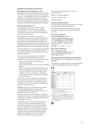 Declaração de Conformidade com a FCC
Este dispositivo está em conformidade com a parte 15 das
normas da FCC. A operação está sujeita às duas condições
a seguir:  (1) Este dispositivo não pode causar interferência
prejudicial, e (2) este dispositivo deve aceitar qualquer
interferência recebida, incluindo interferências que possam
causar operação indesejada. Consulte as instruções caso haja
suspeita de interferência na recepção de rádio ou televisão.
Interferência de Rádio e TV
Este computador gera, usa e pode irradiar energia
de rádiofrequência. Se não for instalado e utilizado
adequadamente – isto é, em estrita conformidade com
as instruções da Apple – ele pode causar interferência na
recepção de rádio e televisão.
Este equipamento foi testado e mostrou estar em
conformidade com os limites para dispositivos digitais da
Classe B, de acordo com as especificações da parte 15 das
regras da FCC.Tais especificações foram projetadas para
proporcionar proteção razoável contra tais interferências em
uma instalação residencial. Porém, não há garantia de que a
interferência não ocorrerá em uma instalação em particular.
Você pode determinar se o seu computador está causando
interferência, desligando-o. Se a interferência parar, ela
foi provavelmente causada pelo computador ou um dos
dispositivos periféricos.
Se o seu sistema de computador causar interferência
na recepção de rádio ou televisão, tente corrigir a
interferência usando uma ou mais das seguintes medidas:
•• Ajuste a antena de televisão ou rádio até que a
interferência desapareça.
•• Mova o computador para um lado ou outro da televisão
ou rádio.
•• Afaste o computador para longe da televisão ou rádio.
•• Conecte o computador a uma tomada que esteja em
um circuito diferente da televisão ou rádio. (Ou seja,
certifique-se de que o computador e a televisão ou
rádio estejam em circuitos controlados por disjuntores
ou fusíveis diferentes.)
Caso necessário, consulte a Apple ou um prestador de
serviços autorizado. Consulte as informações de serviço
e suporte que acompanham o seu produto Apple. Ou
consulte um técnico com experiência em rádio/televisão
para obter sugestões adicionais.
Importante:  Alterações ou modificações deste produto
não autorizadas pela Apple Inc. podem anular a
compatibilidade eletromagnética (EMC) e e negar a sua
autoridade para operar o produto.
A conformidade com EMC deste produto foi testada sob
condições que incluem o uso de dispositivos periféricos da
Apple e cabos e conectores protegidos da Apple entre os
componentes do sistema.
É importante que você use os dispositivos periféricos
e cabos e conectores protegidos da Apple entres os
componentes do sistema para reduzir a possibilidade
de causar interferências em rádios, televisores e outros
dispositivos eletrônicos. Você pode obter os dispositivos
periféricos e cabos e conectores protegidos da Apple
através de um Revendedor Autorizado da Apple. Para
dispositivos periféricos de outras marcas, contate o
fabricante ou revendedor para obter assistência.
Parte responsável (contato apenas para assuntos
relacionados à FCC):
Apple Inc. Corporate Compliance
1 Infinite Loop, MS 91-1EMC
Cupertino, CA 95014
Industry Canada Statement
This Class B device meets all requirements of the Canadian
interference-causing equipment regulations.
Cet appareil numérique de la classe B respecte toutes
les exigences du Règlement sur le matériel brouilleur
du Canada.
VCCI Class B Statement
Korea Class B Statement
Declaração de Conformidade da União Europeia
Este dispositivo está em conformidade com as diretivas
LVD e EMC.
A representante da Apple na Europa é a Apple Distribution
International, Hollyhill Industrial Estate, Cork, Irlanda.
Regulatory Compliance Information
		 32
 